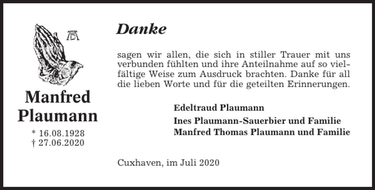 <p>Danke<br />sagen wir allen, die sich in stiller Trauer mit uns<br />verbunden fühlten und ihre Anteilnahme auf so vielfältige Weise zum Ausdruck brachten. Danke für all<br />die lieben Worte und für die geteilten Erinnerungen.</p><p>Manfred<br />Plaumann<br />* 16.08.1928<br />† 27.06.2020</p><p>Edeltraud Plaumann</p><p>Ines Plaumann-Sauerbier und Familie<br />Manfred Thomas Plaumann und Familie<br />Cuxhaven, im Juli 2020</p>