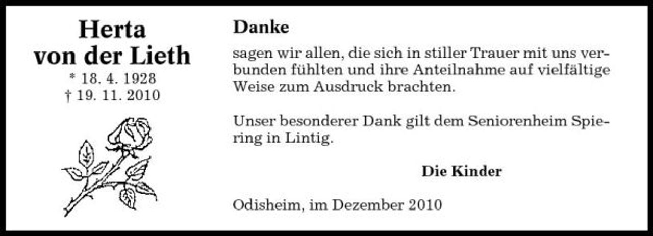 <p>Herta von der Lieth<br />* 18. 4. 1928 † 19. 11. 2010</p><p>Danke<br />sagen wir allen, die sich in stiller Trauer mit uns verbunden fühlten und ihre Anteilnahme auf vielfältige Weise zum Ausdruck brachten. Unser besonderer Dank gilt dem Seniorenheim Spiering in Lintig. Die Kinder Odisheim, im Dezember 2010</p>