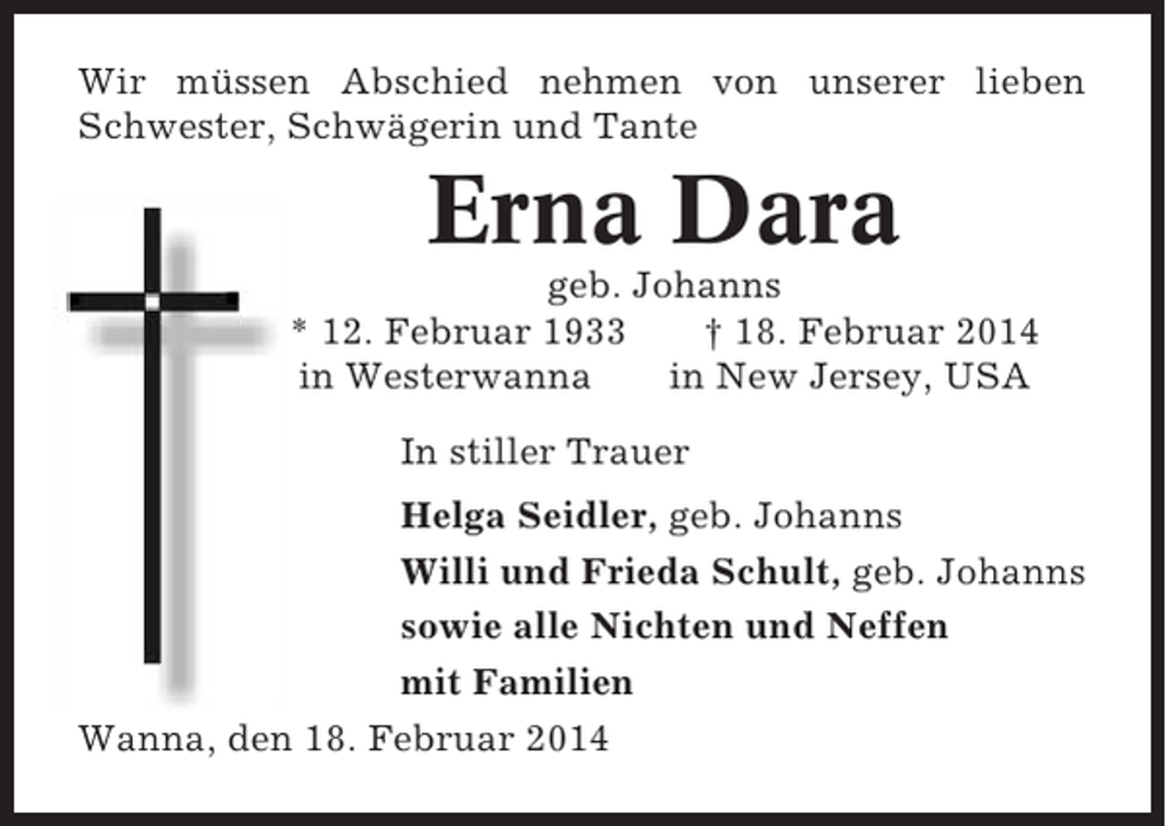 <p>Wir müssen Abschied nehmen von unserer lieben<br />Schwester, Schwägerin und Tante</p><p>Erna Dara<br />geb. Johanns<br />* 12. Februar 1933<br />† 18. Februar 2014<br />in Westerwanna<br />in New Jersey, USA<br />In stiller Trauer<br />Helga Seidler, geb. Johanns<br />Willi und Frieda Schult, geb. Johanns<br />sowie alle Nichten und Neffen<br />mit Familien<br />Wanna, den 18. Februar 2014</p>