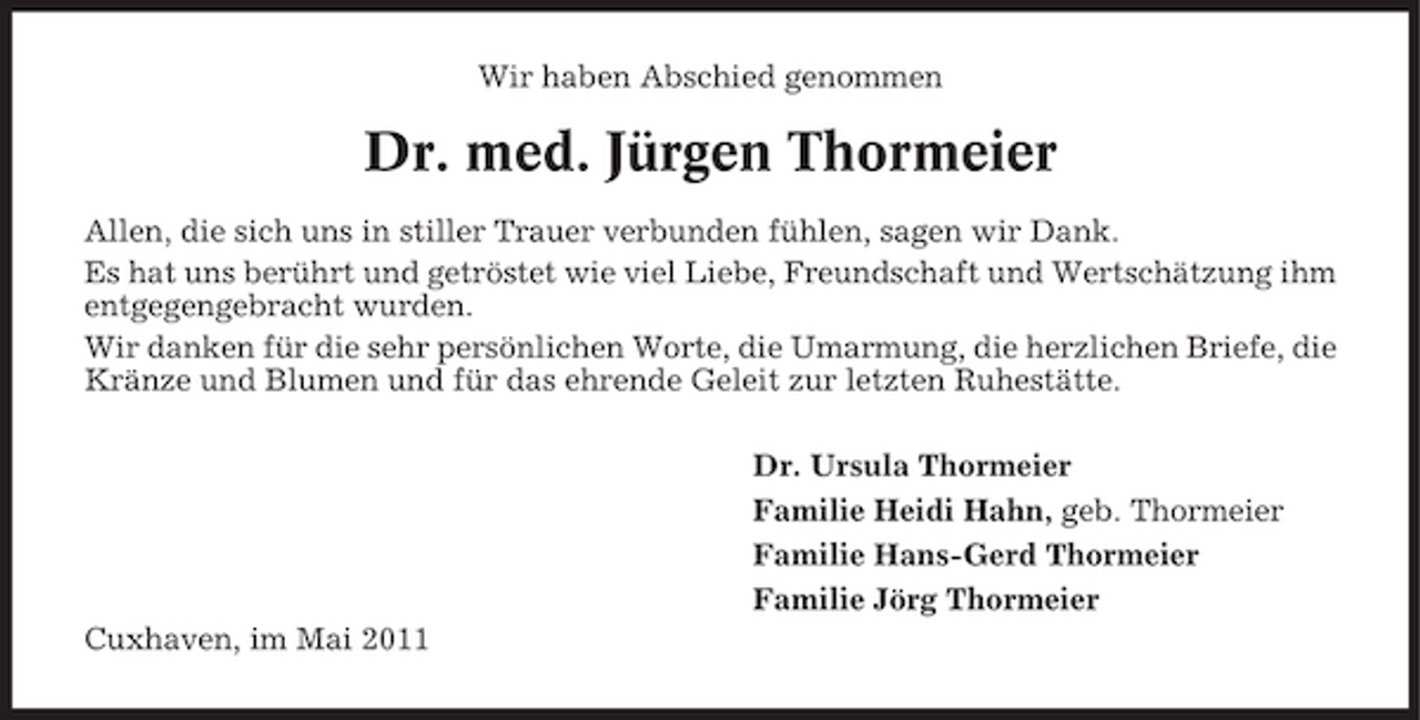 <p>Wir haben Abschied genommen</p><p>Dr. med. Jürgen Thormeier<br />Allen, die sich uns in stiller Trauer verbunden fühlen, sagen wir Dank. Es hat uns berührt und getröstet wie viel Liebe, Freundschaft und Wertschätzung ihm entgegengebracht wurden. Wir danken für die sehr persönlichen Worte, die Umarmung, die herzlichen Briefe, die Kränze und Blumen und für das ehrende Geleit zur letzten Ruhestätte. Dr. Ursula Thormeier Familie Heidi Hahn, geb. Thormeier Familie Hans-Gerd Thormeier Familie Jörg Thormeier Cuxhaven, im Mai 2011</p>
