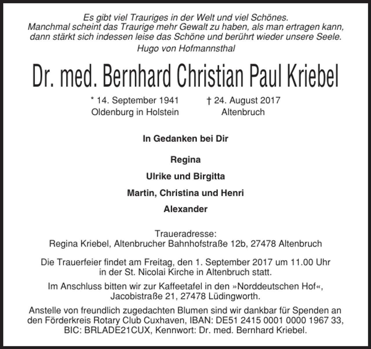 <p>Es gibt viel Trauriges in der Welt und viel Schönes.<br />Manchmal scheint das Traurige mehr Gewalt zu haben, als man ertragen kann,<br />dann stärkt sich indessen leise das Schöne und berührt wieder unsere Seele.<br />Hugo von Hofmannsthal</p><p>Dr. med. Bernhard Christian Paul Kriebel<br />* 14. September 1941<br />Oldenburg in Holstein</p><p>† 24. August 2017<br />Altenbruch</p><p>In Gedanken bei Dir<br />Regina<br />Ulrike und Birgitta<br />Martin, Christina und Henri<br />Alexander<br />Traueradresse:<br />Regina Kriebel, Altenbrucher Bahnhofstraße 12b, 27478 Altenbruch<br />Die Trauerfeier findet am Freitag, den 1. September 2017 um 11.00 Uhr<br />in der St. Nicolai Kirche in Altenbruch statt.<br />Im Anschluss bitten wir zur Kaffeetafel in den »Norddeutschen Hof«,<br />Jacobistraße 21, 27478 Lüdingworth.<br />Anstelle von freundlich zugedachten Blumen sind wir dankbar für Spenden an<br />den Förderkreis Rotary Club Cuxhaven, IBAN: DE51 2415 0001 0000 1967 33,<br />BIC: BRLADE21CUX, Kennwort: Dr. med. Bernhard Kriebel.</p>