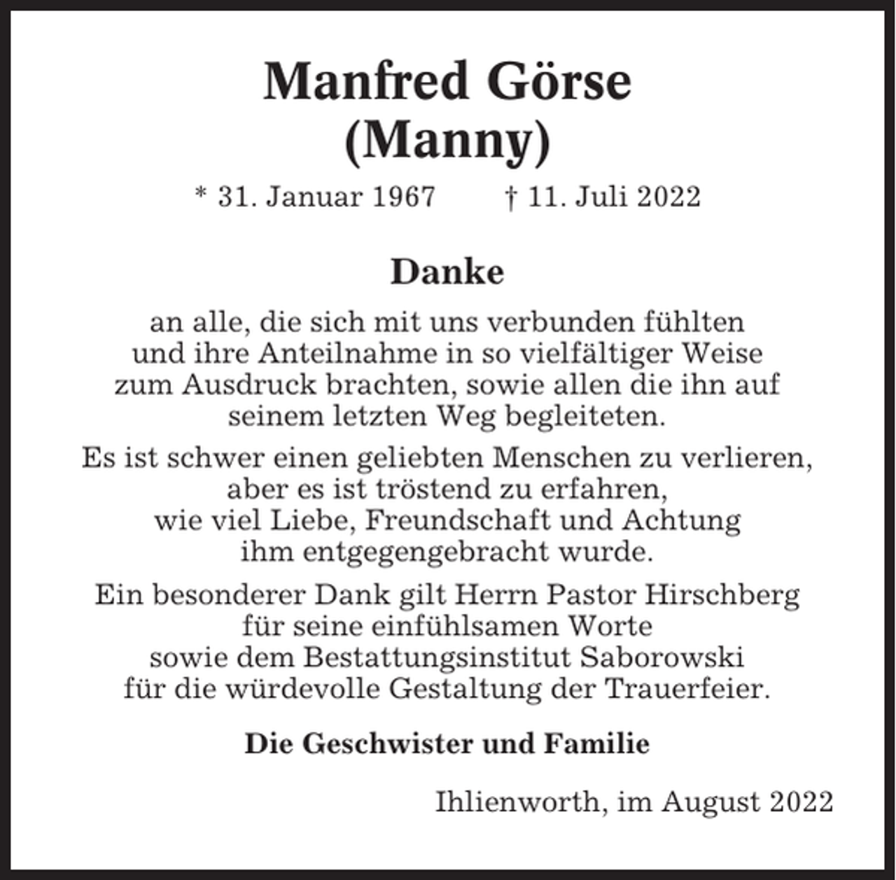<p>Manfred Görse<br />(Manny)<br />* 31. Januar 1967</p><p>† 11. Juli 2022</p><p>Danke<br />an alle, die sich mit uns verbunden fühlten<br />und ihre Anteilnahme in so vielfältiger Weise<br />zum Ausdruck brachten, sowie allen die ihn auf<br />seinem letzten Weg begleiteten.<br />Es ist schwer einen geliebten Menschen zu verlieren,<br />aber es ist tröstend zu erfahren,<br />wie viel Liebe, Freundschaft und Achtung<br />ihm entgegengebracht wurde.<br />Ein besonderer Dank gilt Herrn Pastor Hirschberg<br />für seine einfühlsamen Worte<br />sowie dem Bestattungsinstitut Saborowski<br />für die würdevolle Gestaltung der Trauerfeier.<br />Die Geschwister und Familie<br />Ihlienworth, im August 2022</p>