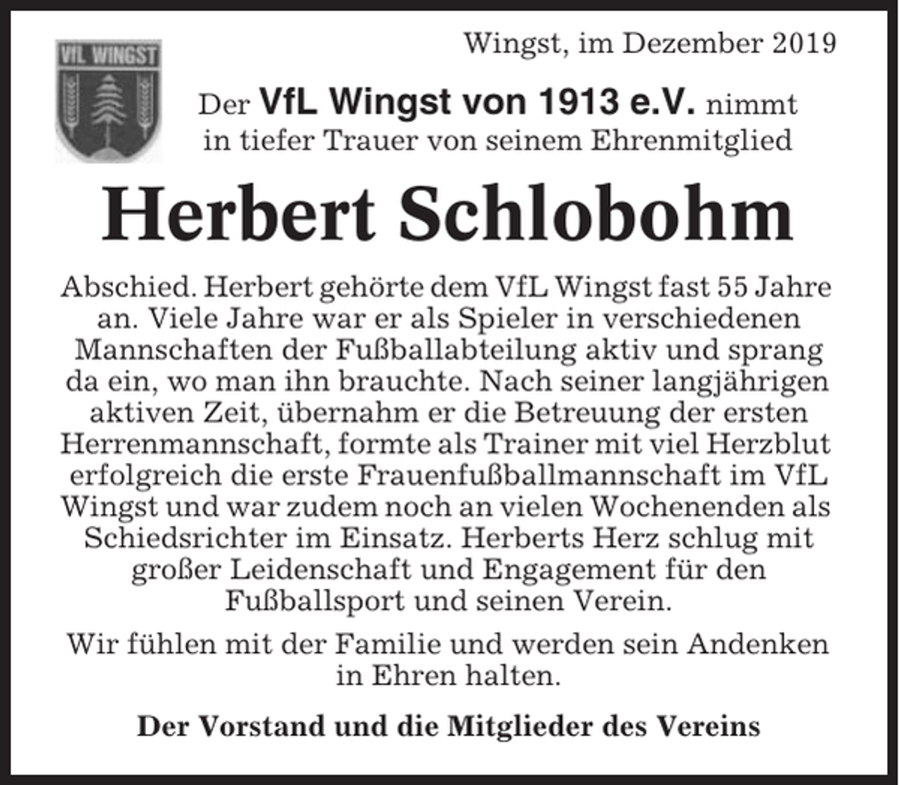 <p>Wingst, im Dezember 2019<br />Der VfL Wingst von 1913 e.V. nimmt<br />in tiefer Trauer von seinem Ehrenmitglied</p><p>Herbert Schlobohm<br />Abschied. Herbert gehörte dem VfL Wingst fast 55 Jahre<br />an. Viele Jahre war er als Spieler in verschiedenen<br />Mannschaften der Fußballabteilung aktiv und sprang<br />da ein, wo man ihn brauchte. Nach seiner langjährigen<br />aktiven Zeit, übernahm er die Betreuung der ersten<br />Herrenmannschaft, formte als Trainer mit viel Herzblut<br />erfolgreich die erste Frauenfußballmannschaft im VfL<br />Wingst und war zudem noch an vielen Wochenenden als<br />Schiedsrichter im Einsatz. Herberts Herz schlug mit<br />großer Leidenschaft und Engagement für den<br />Fußballsport und seinen Verein.<br />Wir fühlen mit der Familie und werden sein Andenken<br />in Ehren halten.<br />Der Vorstand und die Mitglieder des Vereins</p>