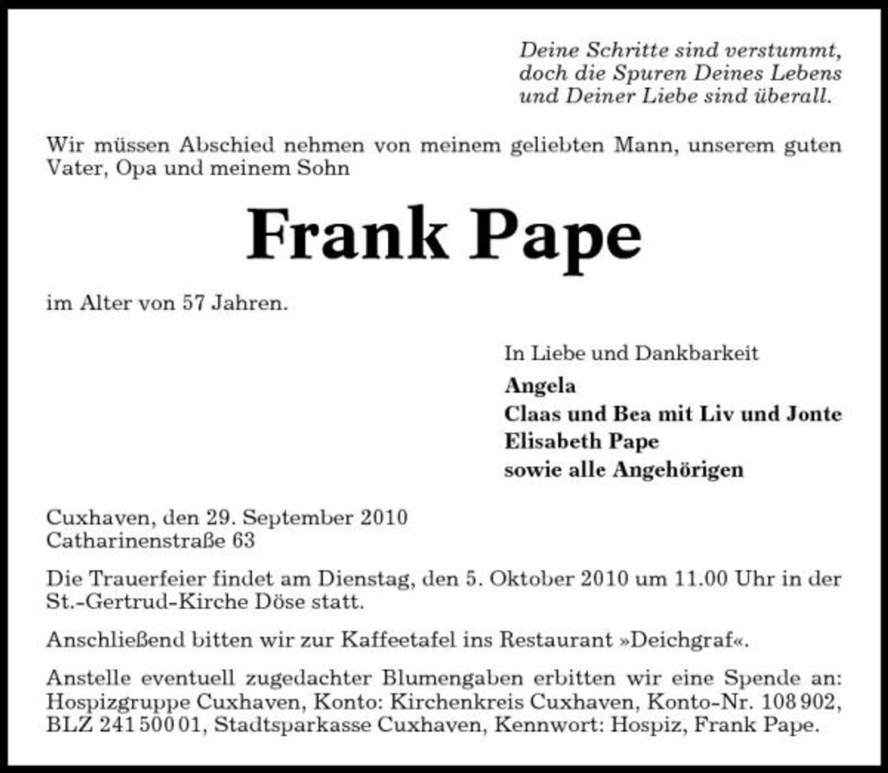 <p>Deine Schritte sind verstummt, doch die Spuren Deines Lebens und Deiner Liebe sind überall. Wir müssen Abschied nehmen von meinem geliebten Mann, unserem guten Vater, Opa und meinem Sohn</p><p>Frank Pape<br />im Alter von 57 Jahren.<br />In Liebe und Dankbarkeit</p><p>Angela Claas und Bea mit Liv und Jonte Elisabeth Pape sowie alle Angehörigen Cuxhaven, den 29. September 2010 Catharinenstraße 63 Die Trauerfeier findet am Dienstag, den 5. Oktober 2010 um 11.00 Uhr in der St.-Gertrud-Kirche Döse statt. Anschließend bitten wir zur Kaffeetafel ins Restaurant »Deichgraf«. Anstelle eventuell zugedachter Blumengaben erbitten wir eine Spende an: Hospizgruppe Cuxhaven, Konto: Kirchenkreis Cuxhaven, Konto-Nr. 108 902, BLZ 241 501, Stadtsparkasse Cuxhaven, Kennwort: Hospiz, Frank Pape.</p>