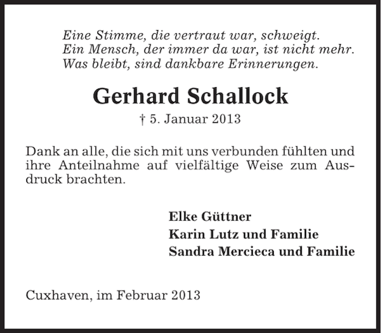 <p>Eine Stimme, die vertraut war, schweigt.<br />Ein Mensch, der immer da war, ist nicht mehr.<br />Was bleibt, sind dankbare Erinnerungen.</p><p>Gerhard Schallock<br />† 5. Januar 2013<br />Dank an alle, die sich mit uns verbunden fühlten und<br />ihre Anteilnahme auf vielfältige Weise zum Ausdruck brachten.<br />Elke Güttner<br />Karin Lutz und Familie<br />Sandra Mercieca und Familie</p><p>Cuxhaven, im Februar 2013</p>
