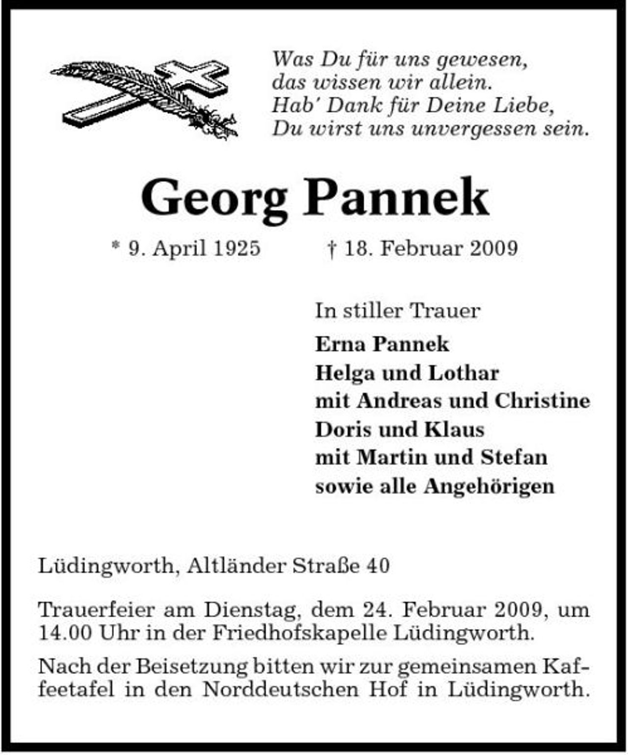 <p>Was Du für uns gewesen, das wissen wir allein. Hab' Dank für Deine Liebe, Du wirst uns unvergessen sein.</p><p>Georg Pannek<br />* 9. April 1925 † 18. Februar 2009 In stiller Trauer Erna Pannek Helga und Lothar mit Andreas und Christine Doris und Klaus mit Martin und Stefan sowie alle Angehörigen</p><p>Lüdingworth, Altländer Straße 40 Trauerfeier am Dienstag, dem 24. Februar 2009, um 14.00 Uhr in der Friedhofskapelle Lüdingworth. Nach der Beisetzung bitten wir zur gemeinsamen Kaffeetafel in den Norddeutschen Hof in Lüdingworth.</p>
