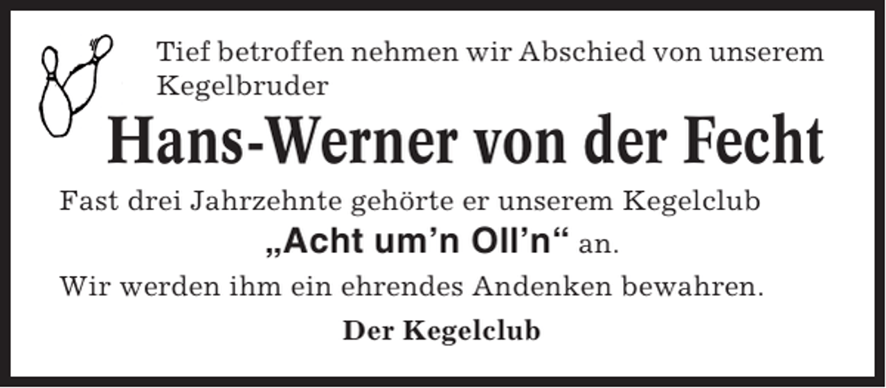 <p>Tief betroffen nehmen wir Abschied von unserem<br />Kegelbruder</p><p>Hans-Werner von der Fecht<br />Fast drei Jahrzehnte gehörte er unserem Kegelclub<br />„Acht um’n Oll’n“ an.<br />Wir werden ihm ein ehrendes Andenken bewahren.<br />Der Kegelclub</p>