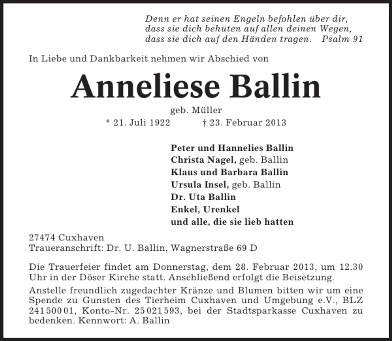 <p>Denn er hat seinen Engeln befohlen über dir,<br />dass sie dich behüten auf allen deinen Wegen,<br />dass sie dich auf den Händen tragen. Psalm 91<br />In Liebe und Dankbarkeit nehmen wir Abschied von</p><p>Anneliese Ballin<br />geb. Müller<br />* 21. Juli 1922<br />† 23. Februar 2013<br />Peter und Hannelies Ballin<br />Christa Nagel, geb. Ballin<br />Klaus und Barbara Ballin<br />Ursula Insel, geb. Ballin<br />Dr. Uta Ballin<br />Enkel, Urenkel<br />und alle, die sie lieb hatten<br />27474 Cuxhaven<br />Traueranschrift: Dr. U. Ballin, Wagnerstraße 69 D<br />Die Trauerfeier findet am Donnerstag, dem 28. Februar 2013, um 12.30<br />Uhr in der Döser Kirche statt. Anschließend erfolgt die Beisetzung.<br />Anstelle freundlich zugedachter Kränze und Blumen bitten wir um eine<br />Spende zu Gunsten des Tierheim Cuxhaven und Umgebung e.V., BLZ<br />241 501, Konto-Nr. 25 021 593, bei der Stadtsparkasse Cuxhaven zu<br />bedenken. Kennwort: A. Ballin</p>