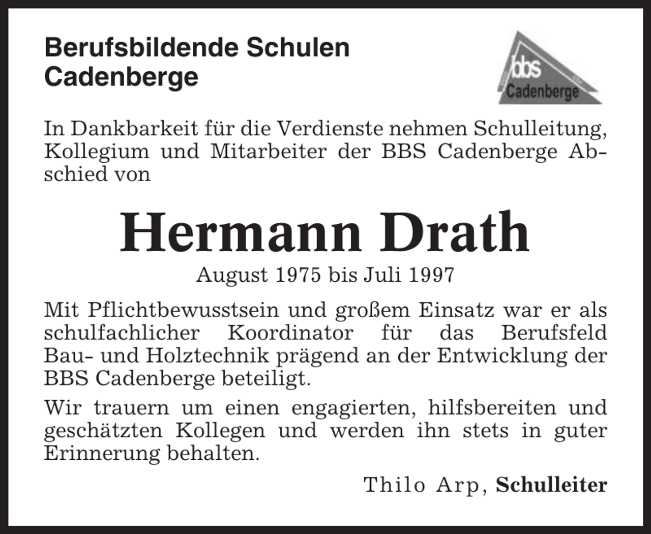 <p>Berufsbildende Schulen<br />Cadenberge<br />In Dankbarkeit für die Verdienste nehmen Schulleitung,<br />Kollegium und Mitarbeiter der BBS Cadenberge Abschied von</p><p>Hermann Drath<br />August 1975 bis Juli 1997<br />Mit Pflichtbewusstsein und großem Einsatz war er als<br />schulfachlicher Koordinator für das Berufsfeld<br />Bau- und Holztechnik prägend an der Entwicklung der<br />BBS Cadenberge beteiligt.<br />Wir trauern um einen engagierten, hilfsbereiten und<br />geschätzten Kollegen und werden ihn stets in guter<br />Erinnerung behalten.<br />Thilo Arp, Schulleiter</p>