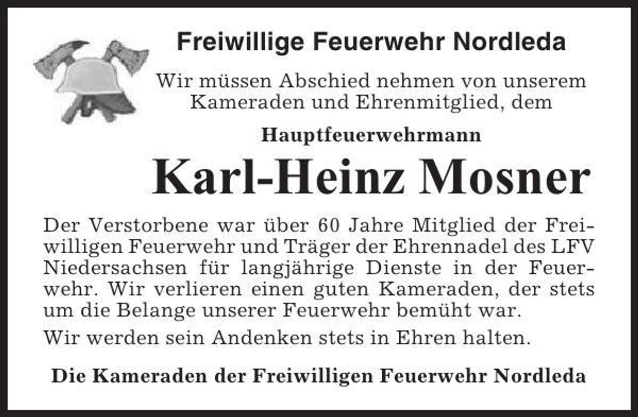 <p>Freiwillige Feuerwehr Nordleda<br />Wir müssen Abschied nehmen von unserem<br />Kameraden und Ehrenmitglied, dem<br />Hauptfeuerwehrmann</p><p>Karl-Heinz Mosner<br />Der Verstorbene war über 60 Jahre Mitglied der Freiwilligen Feuerwehr und Träger der Ehrennadel des LFV<br />Niedersachsen für langjährige Dienste in der Feuerwehr. Wir verlieren einen guten Kameraden, der stets<br />um die Belange unserer Feuerwehr bemüht war.<br />Wir werden sein Andenken stets in Ehren halten.<br />Die Kameraden der Freiwilligen Feuerwehr Nordleda</p>