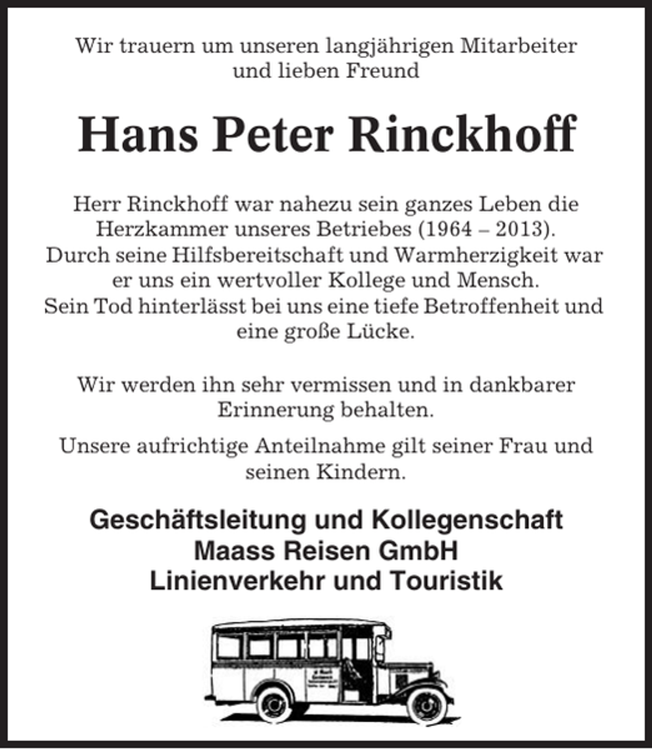<p>Wir trauern um unseren langjährigen Mitarbeiter<br />und lieben Freund</p><p>Hans Peter Rinckhoff<br />Herr Rinckhoff war nahezu sein ganzes Leben die<br />Herzkammer unseres Betriebes (1964 – 2013).<br />Durch seine Hilfsbereitschaft und Warmherzigkeit war<br />er uns ein wertvoller Kollege und Mensch.<br />Sein Tod hinterlässt bei uns eine tiefe Betroffenheit und<br />eine große Lücke.<br />Wir werden ihn sehr vermissen und in dankbarer<br />Erinnerung behalten.<br />Unsere aufrichtige Anteilnahme gilt seiner Frau und<br />seinen Kindern.</p><p>Geschäftsleitung und Kollegenschaft<br />Maass Reisen GmbH<br />Linienverkehr und Touristik</p>