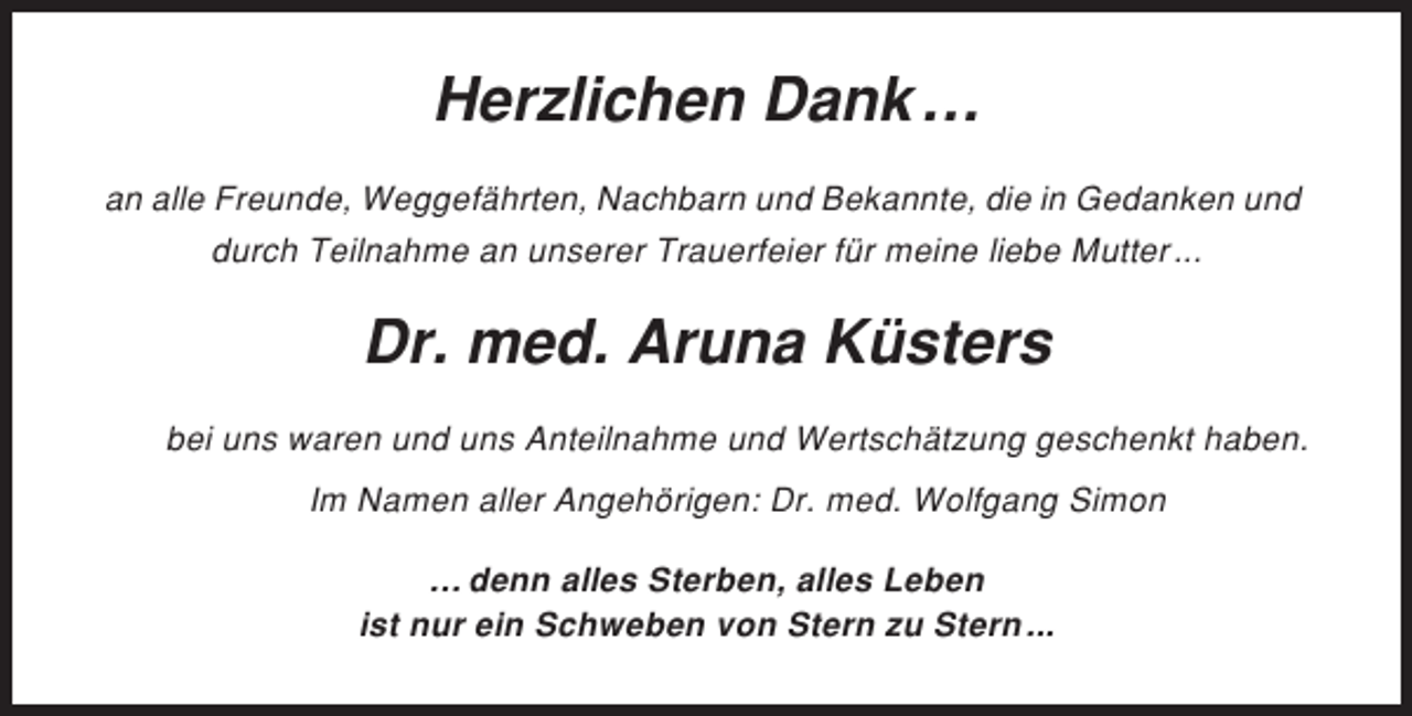 <p>Herzlichen Dank …<br />an alle Freunde, Weggefährten, Nachbarn und Bekannte, die in Gedanken und<br />durch Teilnahme an unserer Trauerfeier für meine liebe Mutter ...</p><p>Dr. med. Aruna Küsters<br />bei uns waren und uns Anteilnahme und Wertschätzung geschenkt haben.<br />Im Namen aller Angehörigen: Dr. med. Wolfgang Simon<br />… denn alles Sterben, alles Leben<br />ist nur ein Schweben von Stern zu Stern ...</p>