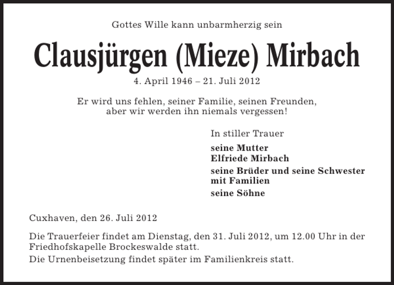 <p>Gottes Wille kann unbarmherzig sein</p>
<p>Clausjürgen (Mieze) Mirbach<br />4. April 1946 – 21. Juli 2012<br />Er wird uns fehlen, seiner Familie, seinen Freunden,<br />aber wir werden ihn niemals vergessen!<br />In stiller Trauer<br />seine Mutter<br />Elfriede Mirbach<br />seine Brüder und seine Schwester<br />mit Familien<br />seine Söhne<br />Cuxhaven, den 26. Juli 2012<br />Die Trauerfeier findet am Dienstag, den 31. Juli 2012, um 12.00 Uhr in der<br />Friedhofskapelle Brockeswalde statt.<br />Die Urnenbeisetzung findet später im Familienkreis statt.</p>