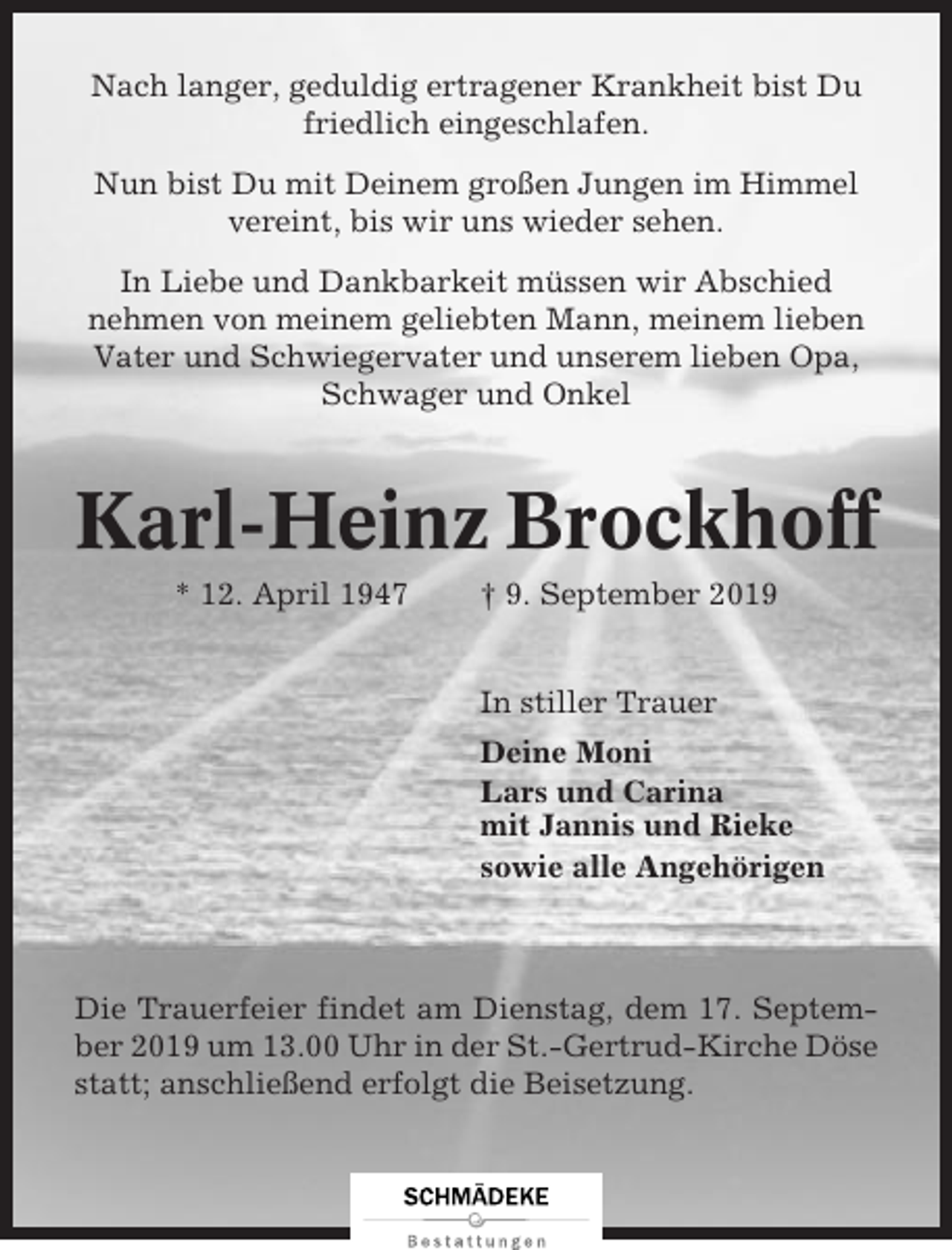 <p>Nach langer, geduldig ertragener Krankheit bist Du<br />friedlich eingeschlafen.<br />Nun bist Du mit Deinem großen Jungen im Himmel<br />vereint, bis wir uns wieder sehen.<br />In Liebe und Dankbarkeit müssen wir Abschied<br />nehmen von meinem geliebten Mann, meinem lieben<br />Vater und Schwiegervater und unserem lieben Opa,<br />Schwager und Onkel</p><p>Karl-Heinz Brockhoff<br />* 12. April 1947</p><p>† 9. September 2019</p><p>In stiller Trauer<br />Deine Moni<br />Lars und Carina<br />mit Jannis und Rieke<br />sowie alle Angehörigen</p><p>Die Trauerfeier findet am Dienstag, dem 17. September 2019 um 13.00 Uhr in der St.-Gertrud-Kirche Döse<br />statt; anschließend erfolgt die Beisetzung.</p>
