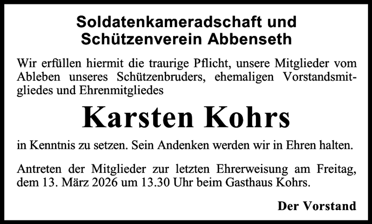 <p>Soldatenkameradschaft und<br />Schützenverein Abbenseth<br />Wir erfüllen hiermit die traurige Pflicht, unsere Mitglieder vom<br />Ableben unseres Schützenbruders, ehemaligen Vorstandsmitgliedes und Ehrenmitgliedes</p><p>Karsten Kohrs</p><p>in Kenntnis zu setzen. Sein Andenken werden wir in Ehren halten.<br />Antreten der Mitglieder zur letzten Ehrerweisung am Freitag,<br />dem 13. März 2026 um 13.30 Uhr beim Gasthaus Kohrs.<br />Der Vorstand</p>