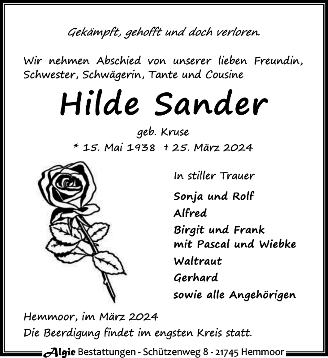 <p>Gekämpft, gehofft und doch verloren.<br />Wir nehmen Abschied von unserer lieben Freundin,<br />Schwester, Schwägerin, Tante und Cousine</p><p>Hilde Sander<br />geb. Kruse<br />* 15. Mai 1938 † 25. März 2024<br />In stiller Trauer<br />Sonja und Rolf<br />Alfred<br />Birgit und Frank<br />mit Pascal und Wiebke<br />Waltraut<br />Gerhard<br />sowie alle Angehörigen<br />Hemmoor, im März 2024<br />Die Beerdigung findet im engsten Kreis statt.</p><p>Algie Bestattungen - Schützenweg 8 - 21745 Hemmoor</p>