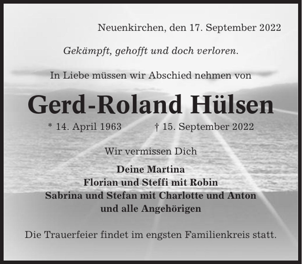 <p>Neuenkirchen, den 17. September 2022<br />Gekämpft, gehofft und doch verloren.<br />In Liebe müssen wir Abschied nehmen von</p><p>Gerd-Roland Hülsen<br />* 14. April 1963</p><p>† 15. September 2022</p><p>Wir vermissen Dich<br />Deine Martina<br />Florian und Steffi mit Robin<br />Sabrina und Stefan mit Charlotte und Anton<br />und alle Angehörigen<br />Die Trauerfeier findet im engsten Familienkreis statt.</p>