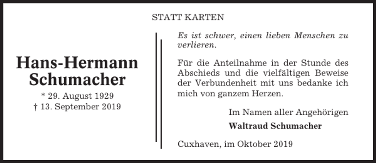 <p>STATT KARTEN<br />Es ist schwer, einen lieben Menschen zu<br />verlieren.</p><p>Hans-Hermann<br />Schumacher<br />* 29. August 1929<br />† 13. September 2019</p><p>Für die Anteilnahme in der Stunde des<br />Abschieds und die vielfältigen Beweise<br />der Verbundenheit mit uns bedanke ich<br />mich von ganzem Herzen.<br />Im Namen aller Angehörigen<br />Waltraud Schumacher<br />Cuxhaven, im Oktober 2019</p>