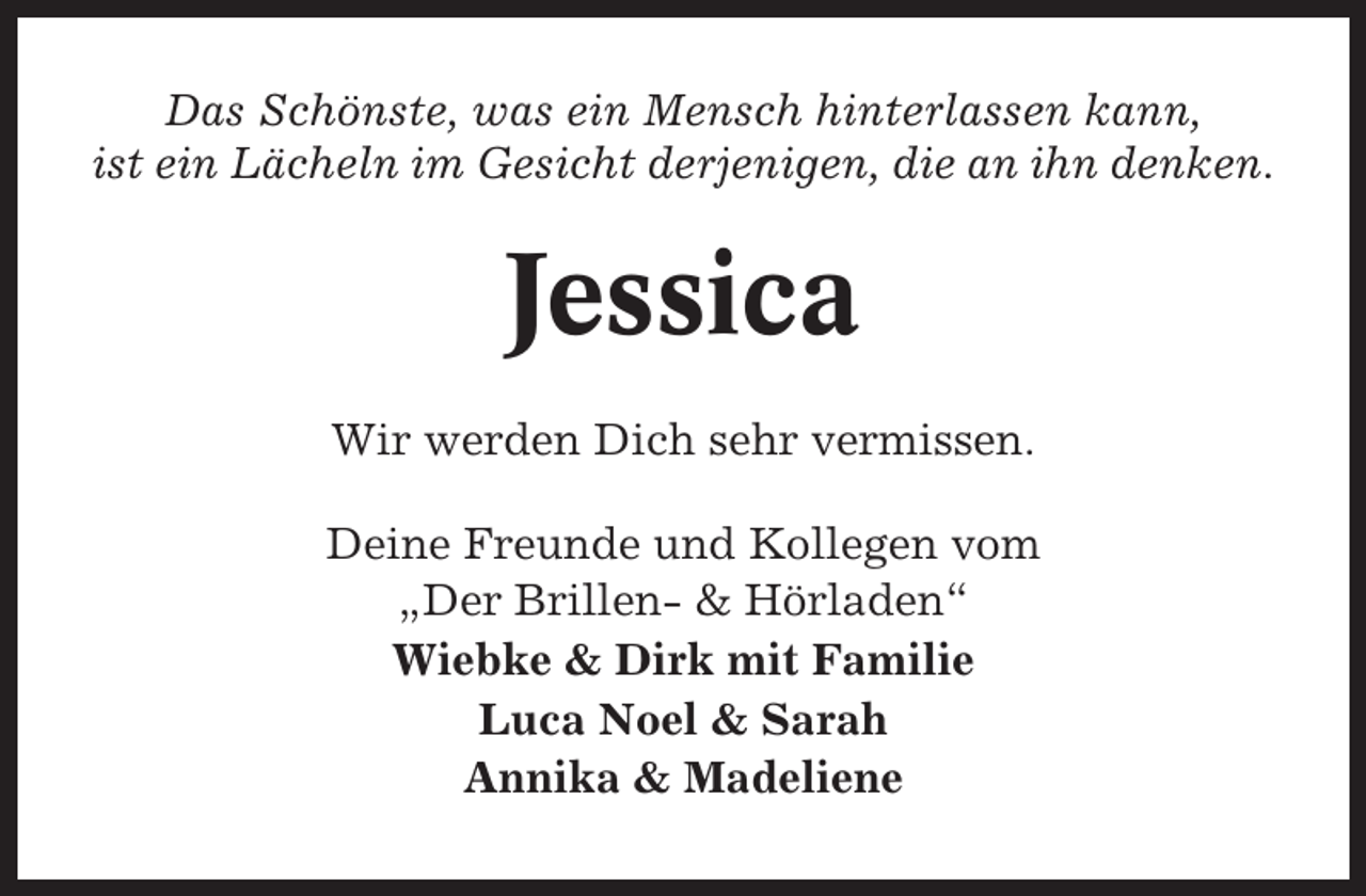 <p>Das Schönste, was ein Mensch hinterlassen kann,<br />ist ein Lächeln im Gesicht derjenigen, die an ihn denken.</p><p>Jessica<br />Wir werden Dich sehr vermissen.<br />Deine Freunde und Kollegen vom<br />„Der Brillen- &amp; Hörladen“<br />Wiebke &amp; Dirk mit Familie<br />Luca Noel &amp; Sarah<br />Annika &amp; Madeliene</p>