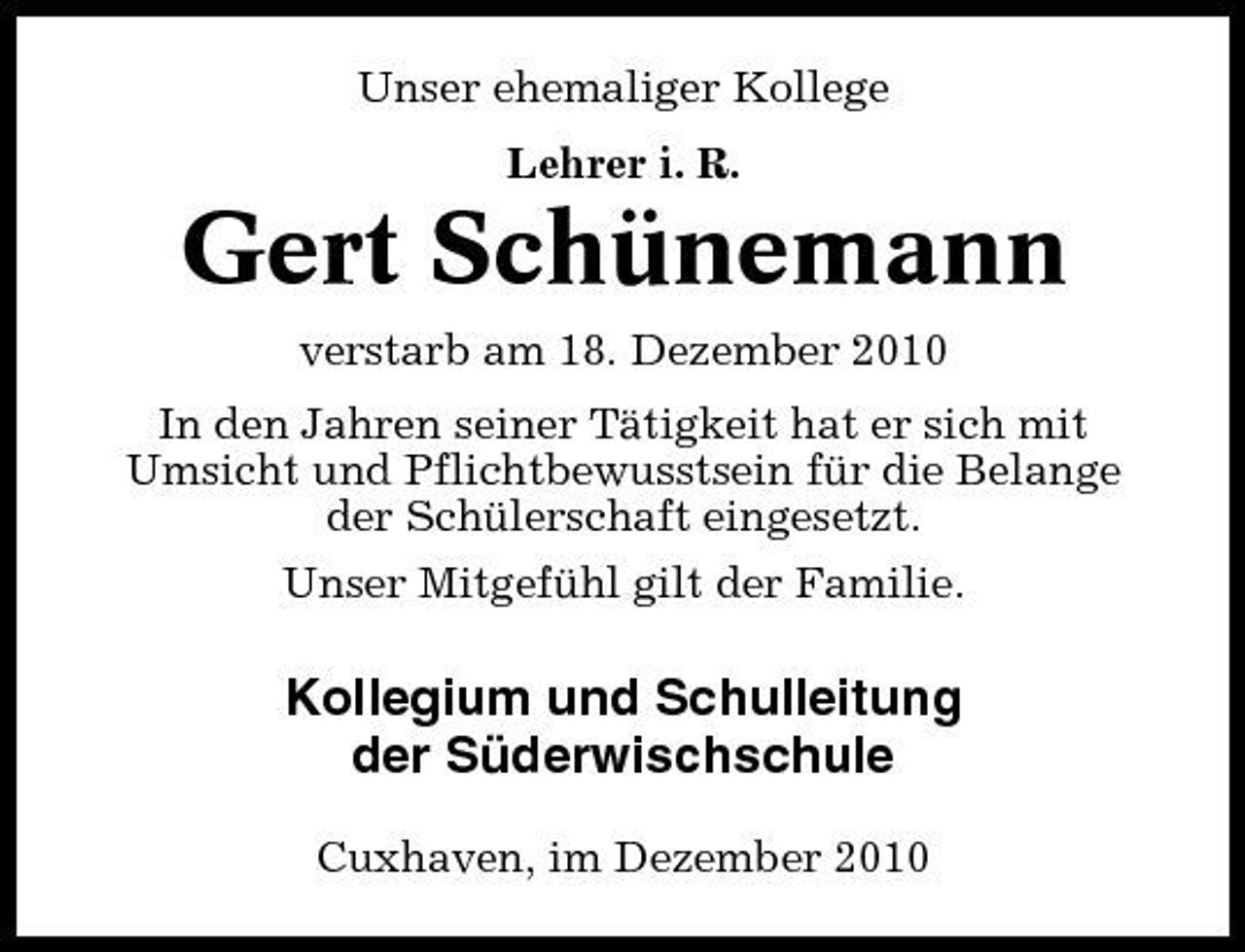 <p>Unser ehemaliger Kollege Lehrer i. R.</p><p>Gert Schünemann<br />verstarb am 18. Dezember 2010 In den Jahren seiner Tätigkeit hat er sich mit Umsicht und Pflichtbewusstsein für die Belange der Schülerschaft eingesetzt. Unser Mitgefühl gilt der Familie.</p><p>Kollegium und Schulleitung der Süderwischschule<br />Cuxhaven, im Dezember 2010</p>