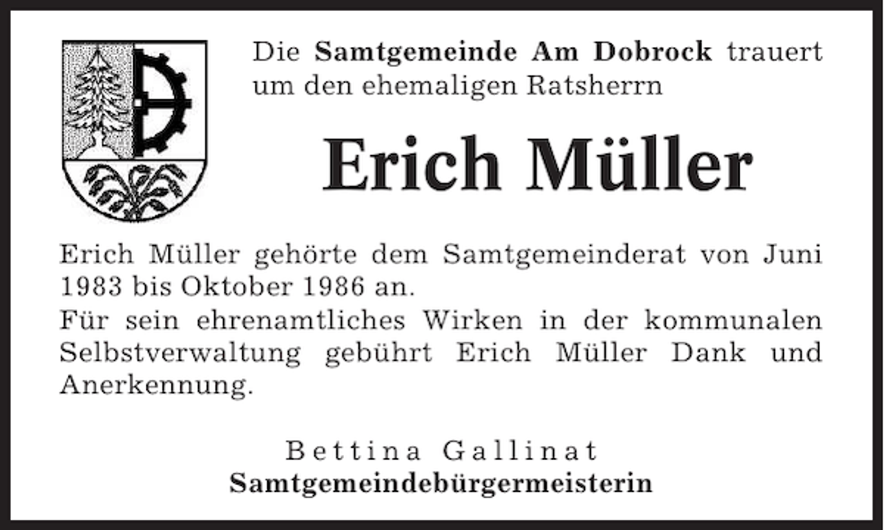 <p>Die Samtgemeinde Am Dobrock trauert<br />um den ehemaligen Ratsherrn</p><p>Erich Müller<br />Erich Müller gehörte dem Samtgemeinderat von Juni<br />1983 bis Oktober 1986 an.<br />Für sein ehrenamtliches Wirken in der kommunalen<br />Selbstverwaltung gebührt Erich Müller Dank und<br />Anerkennung.<br />Bettina Gallinat<br />Samtgemeindebürgermeisterin</p>
