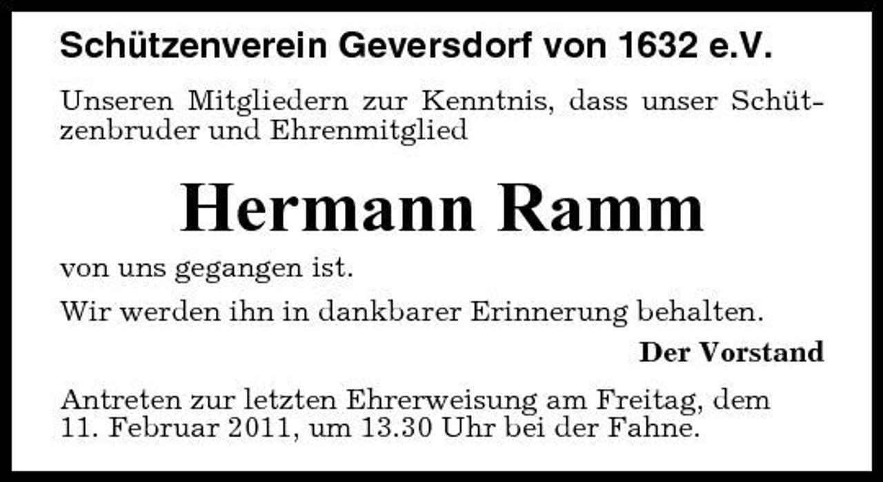 <p>Schützenverein Geversdorf von 1632 e.V.<br />Unseren Mitgliedern zur Kenntnis, dass unser Schützenbruder und Ehrenmitglied</p><p>Hermann Ramm<br />von uns gegangen ist. Wir werden ihn in dankbarer Erinnerung behalten. Der Vorstand Antreten zur letzten Ehrerweisung am Freitag, dem 11. Februar 2011, um 13.30 Uhr bei der Fahne.</p>