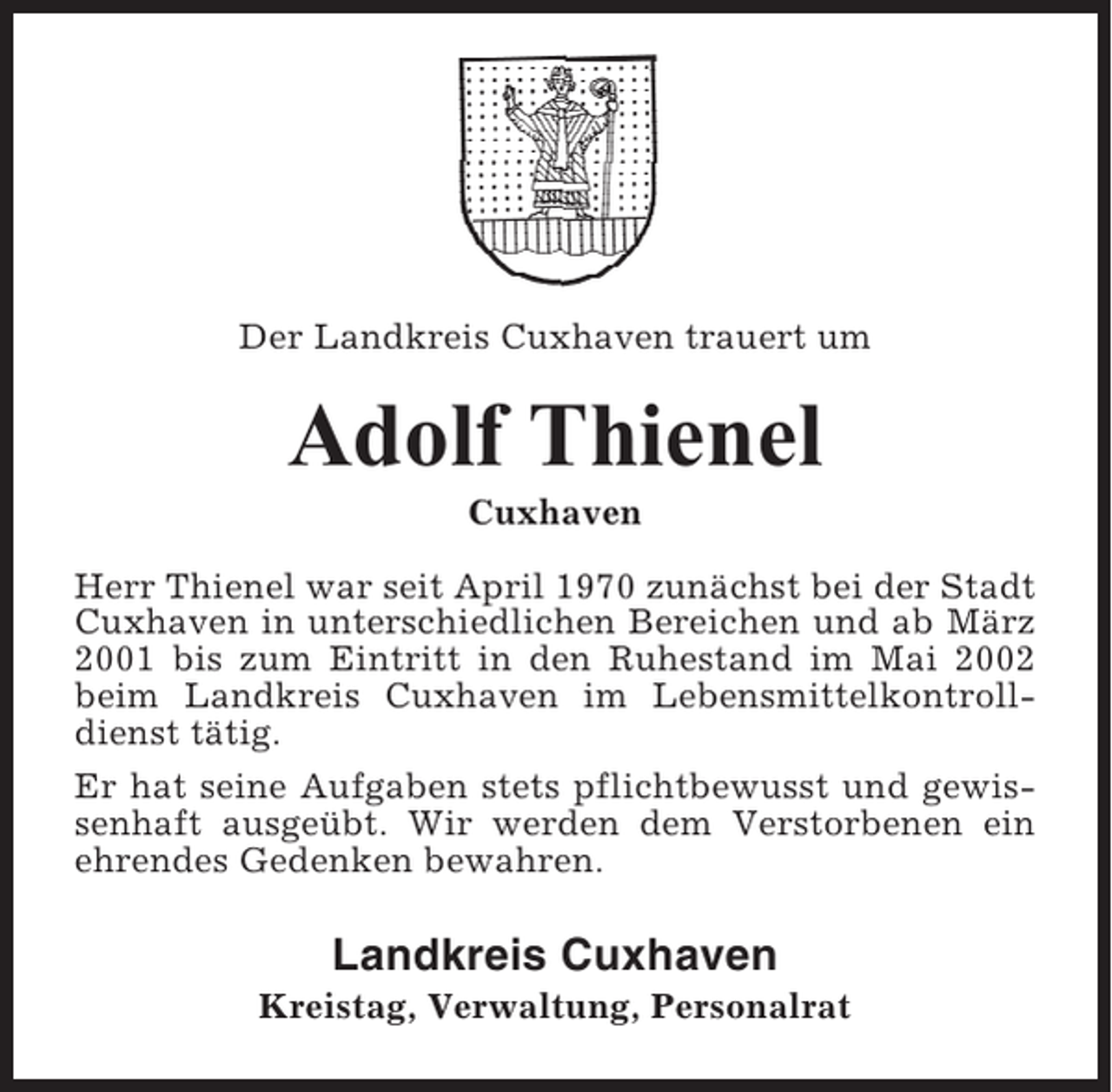 <p>Der Landkreis Cuxhaven trauert um</p><p>Adolf Thienel<br />Cuxhaven<br />Herr Thienel war seit April 1970 zunächst bei der Stadt<br />Cuxhaven in unterschiedlichen Bereichen und ab März<br />2001 bis zum Eintritt in den Ruhestand im Mai 2002<br />beim Landkreis Cuxhaven im Lebensmittelkontrolldienst tätig.<br />Er hat seine Aufgaben stets pflichtbewusst und gewissenhaft ausgeübt. Wir werden dem Verstorbenen ein<br />ehrendes Gedenken bewahren.</p><p>Landkreis Cuxhaven<br />Kreistag, Verwaltung, Personalrat</p>