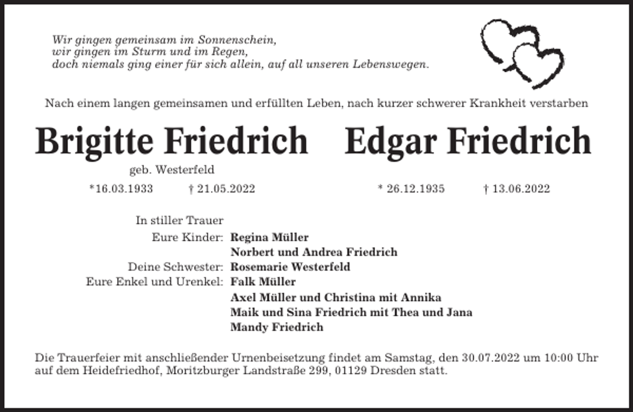 <p>Wir gingen gemeinsam im Sonnenschein,<br />wir gingen im Sturm und im Regen,<br />doch niemals ging einer für sich allein, auf all unseren Lebenswegen.<br />Nach einem langen gemeinsamen und erfüllten Leben, nach kurzer schwerer Krankheit verstarben</p><p>Brigitte Friedrich Edgar Friedrich<br />geb. Westerfeld<br />*16.03.1933</p><p>† 21.05.2022</p><p>* 26.12.1935</p><p>† 13.06.2022</p><p>In stiller Trauer<br />Eure Kinder: Regina Müller<br />Norbert und Andrea Friedrich<br />Deine Schwester: Rosemarie Westerfeld<br />Eure Enkel und Urenkel: Falk Müller<br />Axel Müller und Christina mit Annika<br />Maik und Sina Friedrich mit Thea und Jana<br />Mandy Friedrich<br />Die Trauerfeier mit anschließender Urnenbeisetzung findet am Samstag, den 30.07.2022 um 10:00 Uhr<br />auf dem Heidefriedhof, Moritzburger Landstraße 299, 01129 Dresden statt.</p>
