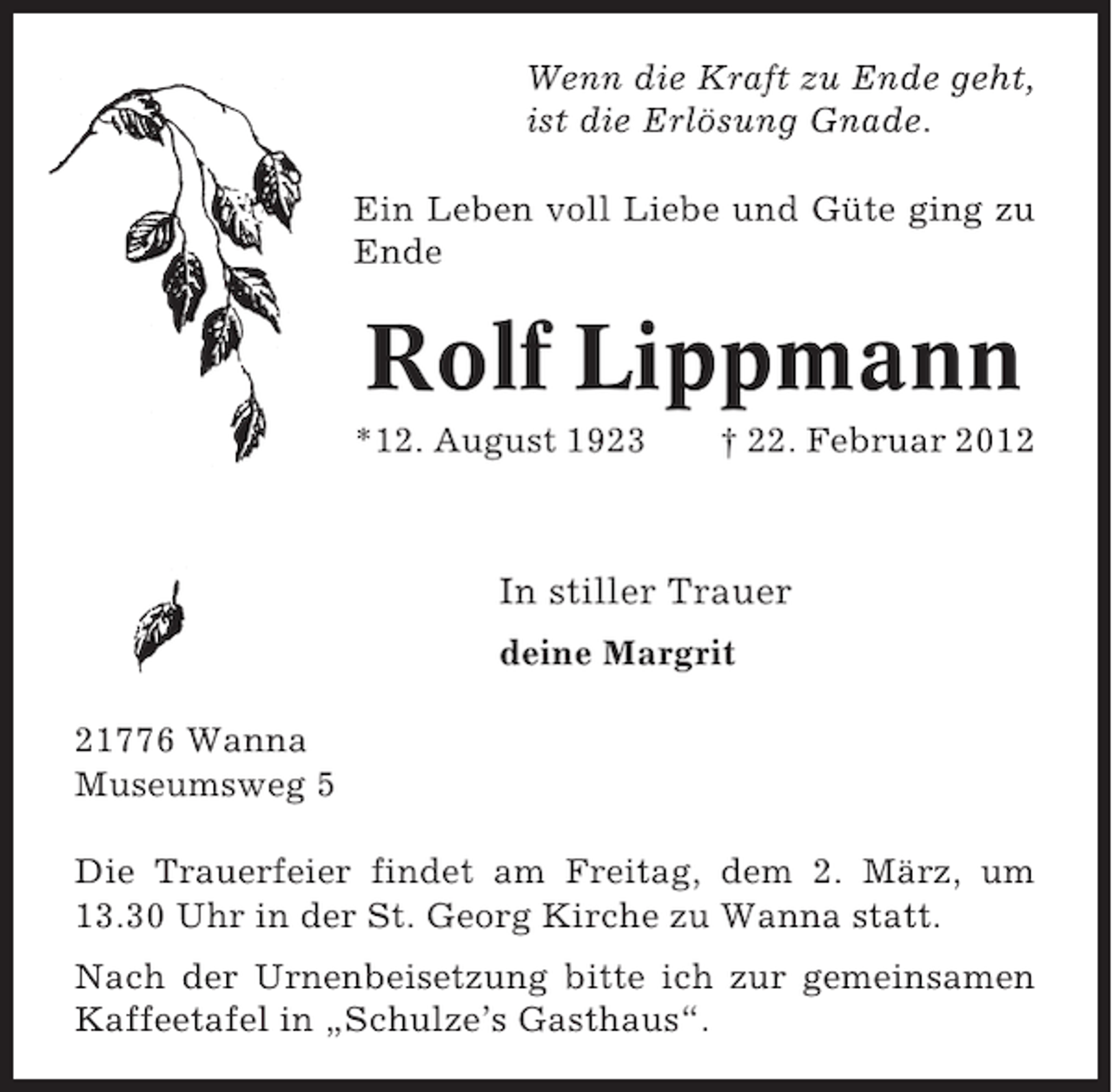 <p>Wenn die Kraft zu Ende geht,<br />ist die Erlösung Gnade.<br />Ein Leben voll Liebe und Güte ging zu<br />Ende</p><p>Rolf Lippmann<br />*12. August 1923</p><p>† 22. Februar 2012</p><p>In stiller Trauer<br />deine Margrit<br />21776 Wanna<br />Museumsweg 5<br />Die Trauerfeier findet am Freitag, dem 2. März, um<br />13.30 Uhr in der St. Georg Kirche zu Wanna statt.<br />Nach der Urnenbeisetzung bitte ich zur gemeinsamen<br />Kaffeetafel in „Schulze’s Gasthaus“.</p>
