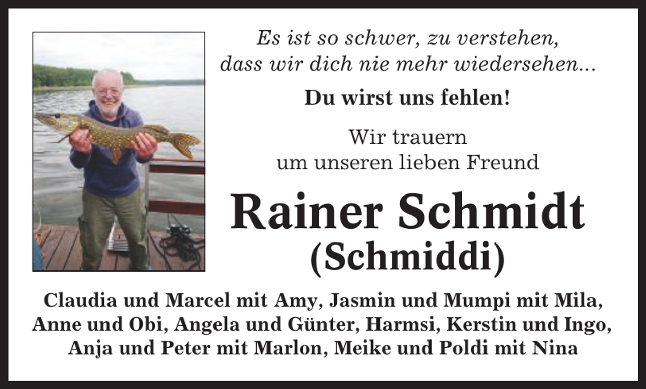 <p>Es ist so schwer, zu verstehen,<br />dass wir dich nie mehr wiedersehen...<br />Du wirst uns fehlen!<br />Wir trauern<br />um unseren lieben Freund</p><p>Rainer Schmidt<br />(Schmiddi)<br />Claudia und Marcel mit Amy, Jasmin und Mumpi mit Mila,<br />Anne und Obi, Angela und Günter, Harmsi, Kerstin und Ingo,<br />Anja und Peter mit Marlon, Meike und Poldi mit Nina</p>