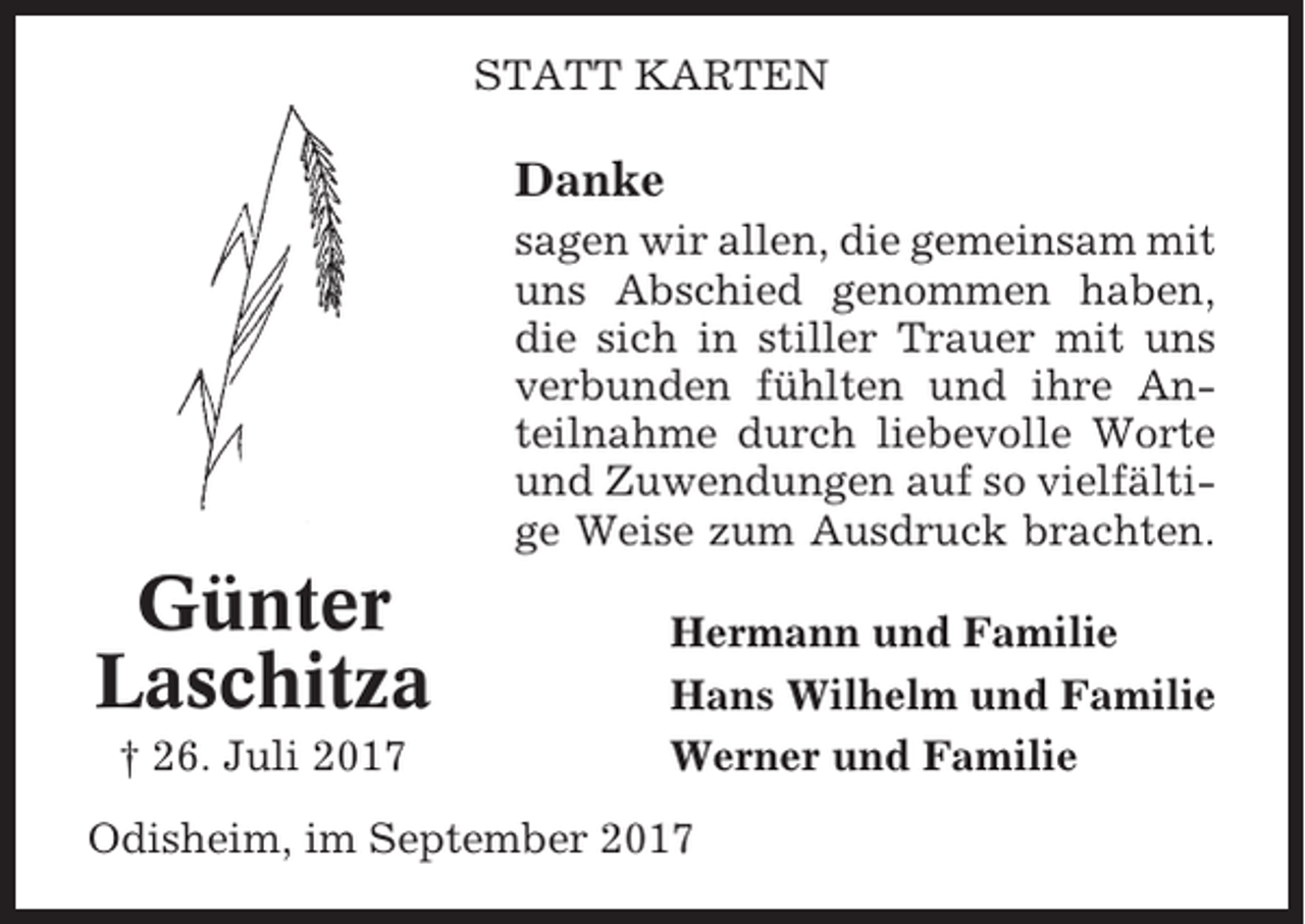 <p>STATT KARTEN</p><p>Danke<br />sagen wir allen, die gemeinsam mit<br />uns Abschied genommen haben,<br />die sich in stiller Trauer mit uns<br />verbunden fühlten und ihre Anteilnahme durch liebevolle Worte<br />und Zuwendungen auf so vielfältige Weise zum Ausdruck brachten.</p><p>Günter<br />Laschitza<br />† 26. Juli 2017</p><p>Hermann und Familie<br />Hans Wilhelm und Familie<br />Werner und Familie</p><p>Odisheim, im September 2017</p>