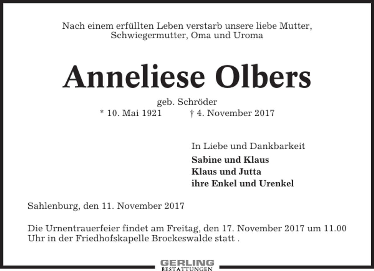 <p>Nach einem erfüllten Leben verstarb unsere liebe Mutter,<br />Schwiegermutter, Oma und Uroma</p><p>Anneliese Olbers<br />geb. Schröder<br />* 10. Mai 1921<br />† 4. November 2017</p><p>In Liebe und Dankbarkeit<br />Sabine und Klaus<br />Klaus und Jutta<br />ihre Enkel und Urenkel<br />Sahlenburg, den 11. November 2017<br />Die Urnentrauerfeier findet am Freitag, den 17. November 2017 um 11.00<br />Uhr in der Friedhofskapelle Brockeswalde statt .</p>