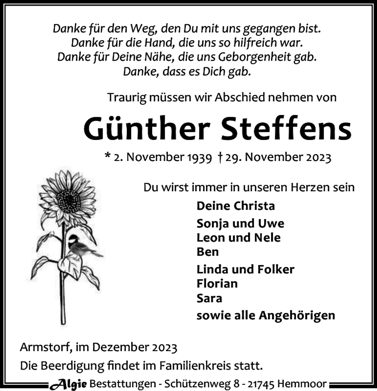 <p>Danke für den Weg, den Du mit uns gegangen bist.<br />Danke für die Hand, die uns so hilfreich war.<br />Danke für Deine Nähe, die uns Geborgenheit gab.<br />Danke, dass es Dich gab.<br />Traurig müssen wir Abschied nehmen von</p><p>Günther Steffens<br />* 2. November 1939 † 29. November 2023</p><p>Du wirst immer in unseren Herzen sein<br />Deine Christa<br />Sonja und Uwe<br />Leon und Nele<br />Ben<br />Linda und Folker<br />Florian<br />Sara<br />sowie alle Angehörigen<br />Armstorf, im Dezember 2023<br />Die Beerdigung ﬁndet im Familienkreis statt.<br />Algie Bestattungen - Schützenweg 8 - 21745 Hemmoor</p>