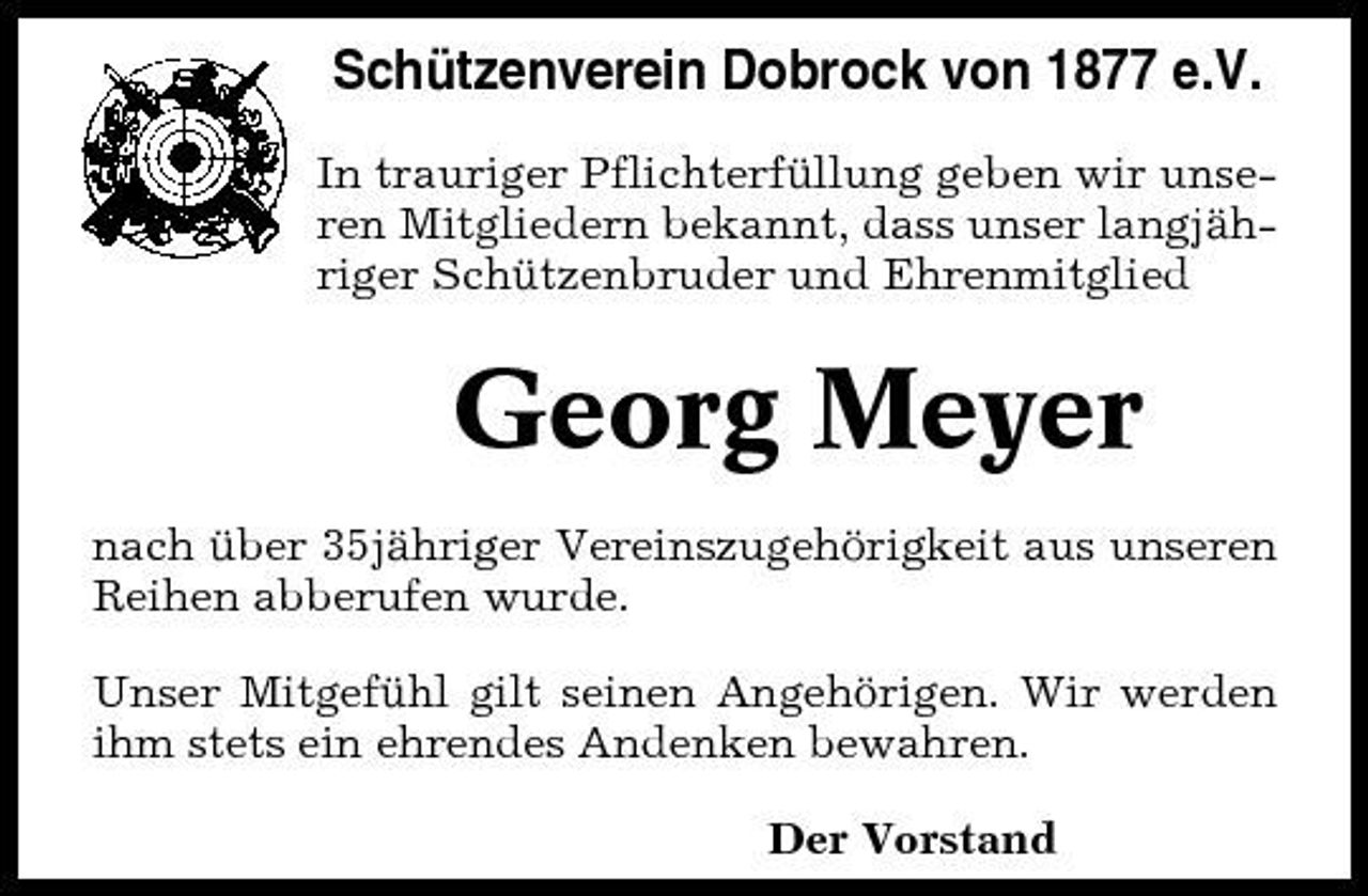<p>Schützenverein Dobrock von 1877 e.V.<br />In trauriger Pflichterfüllung geben wir unseren Mitgliedern bekannt, dass unser langjähriger Schützenbruder und Ehrenmitglied</p><p>Georg Meyer<br />nach über 35jähriger Vereinszugehörigkeit aus unseren Reihen abberufen wurde. Unser Mitgefühl gilt seinen Angehörigen. Wir werden ihm stets ein ehrendes Andenken bewahren. Der Vorstand</p>