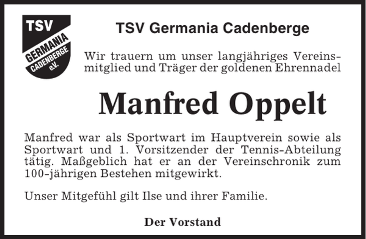 <p>TSV Germania Cadenberge<br />Wir trauern um unser langjähriges Vereinsmitglied und Träger der goldenen Ehrennadel</p><p>Manfred Oppelt<br />Manfred war als Sportwart im Hauptverein sowie als<br />Sportwart und 1. Vorsitzender der Tennis-Abteilung<br />tätig. Maßgeblich hat er an der Vereinschronik zum<br />100-jährigen Bestehen mitgewirkt.<br />Unser Mitgefühl gilt Ilse und ihrer Familie.<br />Der Vorstand</p>