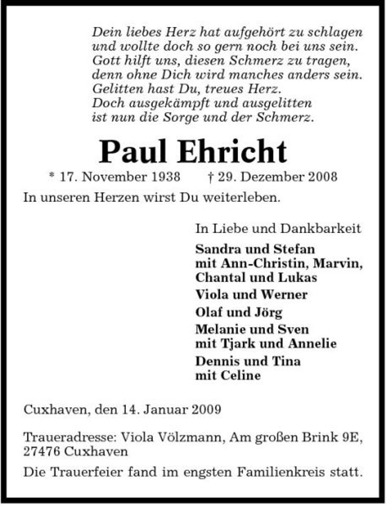 <p>Dein liebes Herz hat aufgehört zu schlagen und wollte doch so gern noch bei uns sein. Gott hilft uns, diesen Schmerz zu tragen, denn ohne Dich wird manches anders sein. Gelitten hast Du, treues Herz. Doch ausgekämpft und ausgelitten ist nun die Sorge und der Schmerz.</p><p>Paul Ehricht<br />* 17. November 1938 † 29. Dezember 2008 In unseren Herzen wirst Du weiterleben. In Liebe und Dankbarkeit Sandra und Stefan mit Ann-Christin, Marvin, Chantal und Lukas Viola und Werner Olaf und Jörg Melanie und Sven mit Tjark und Annelie Dennis und Tina mit Celine Cuxhaven, den 14. Januar 2009 Traueradresse: Viola Völzmann, Am großen Brink 9E, 27476 Cuxhaven Die Trauerfeier fand im engsten Familienkreis statt.</p>