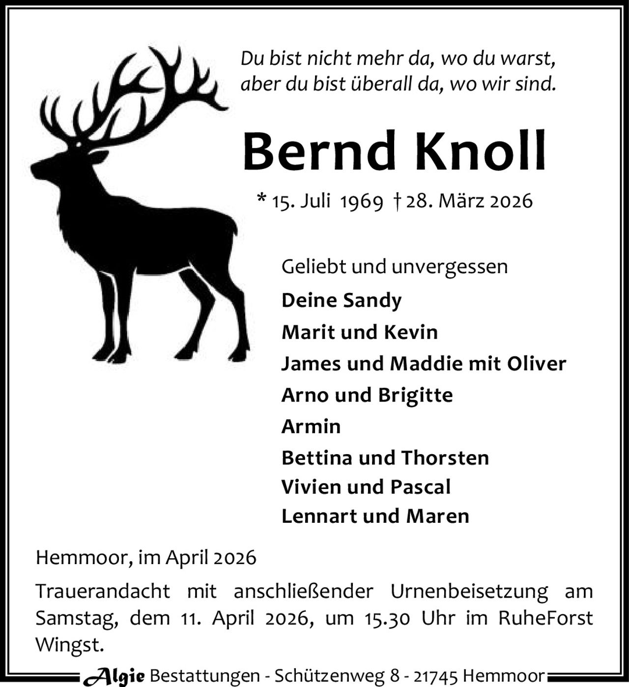 Du bist nicht mehr da, wo du warst,
aber du bist überall da, wo wir sind.

Bernd Knoll
* 15. Juli 1969 † 28. März 2026
Geliebt und unvergessen
Deine Sandy
Marit und Kevin
James und Maddie mit Oliver
Arno und Brigitte
Armin
Bettina und Thorsten
Vivien und Pascal
Lennart und Maren
Hemmoor, im April 2026
Trauerandacht mit anschließender Urnenbeisetzung am
Samstag, dem 11. April 2026, um 15.30 Uhr im RuheForst
Wingst.
Algie Bestattungen - Schützenweg 8 - 21745 Hemmoor