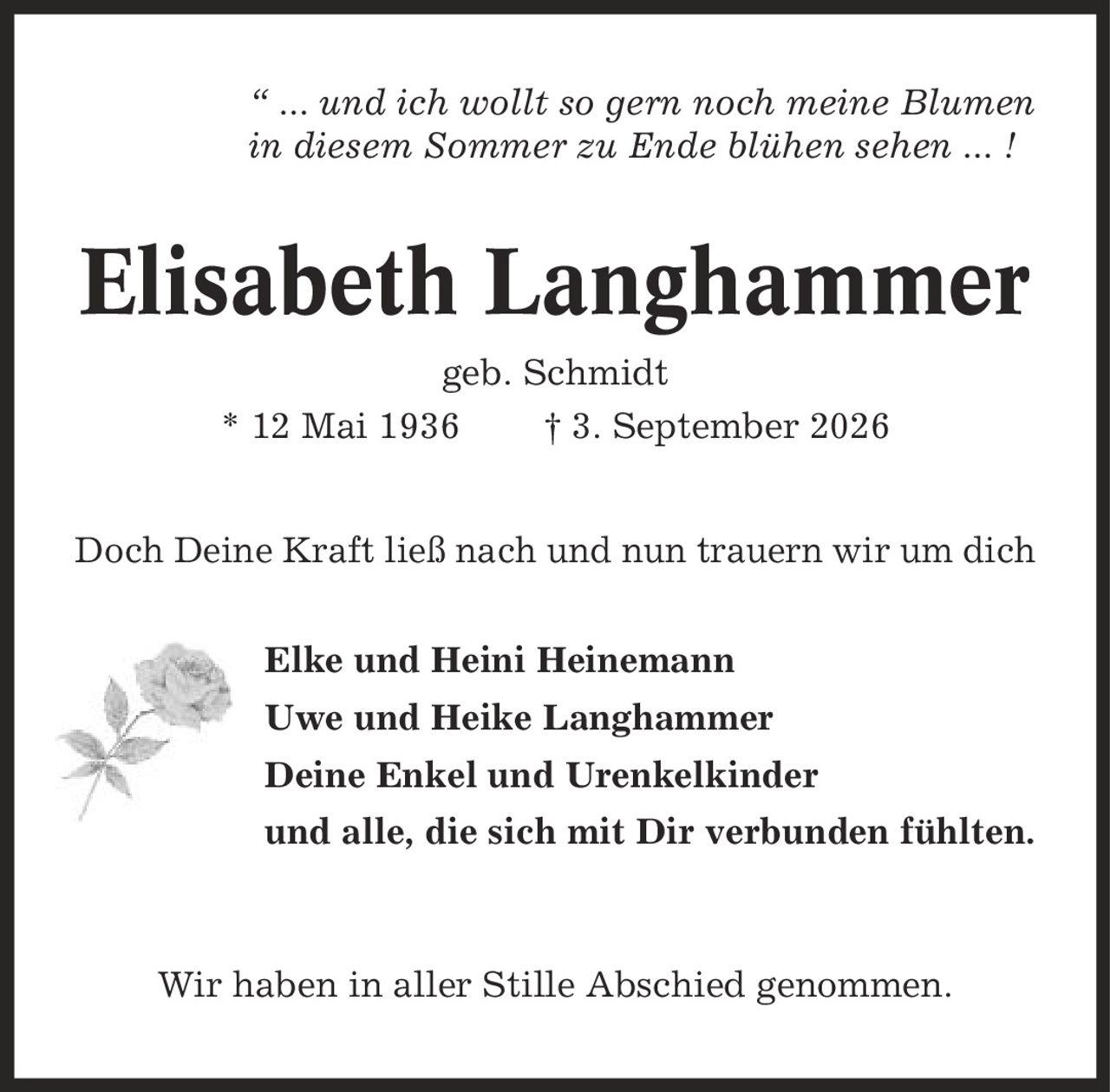 ' ... und ich wollt so gern noch meine Blumen in diesem Sommer zu Ende blühen sehen ... ! Elisabeth Langhammer geb. Schmidt * 12 Mai 1936 | 3. September 2026 Doch Deine Kraft ließ nach und nun trauern wir um dich Elke und Heini Heinemann Uwe und Heike Langhammer Deine Enkel und Urenkelkinder und alle, die sich mit Dir verbunden fühlten. Wir haben in aller Stille Abschied genommen.