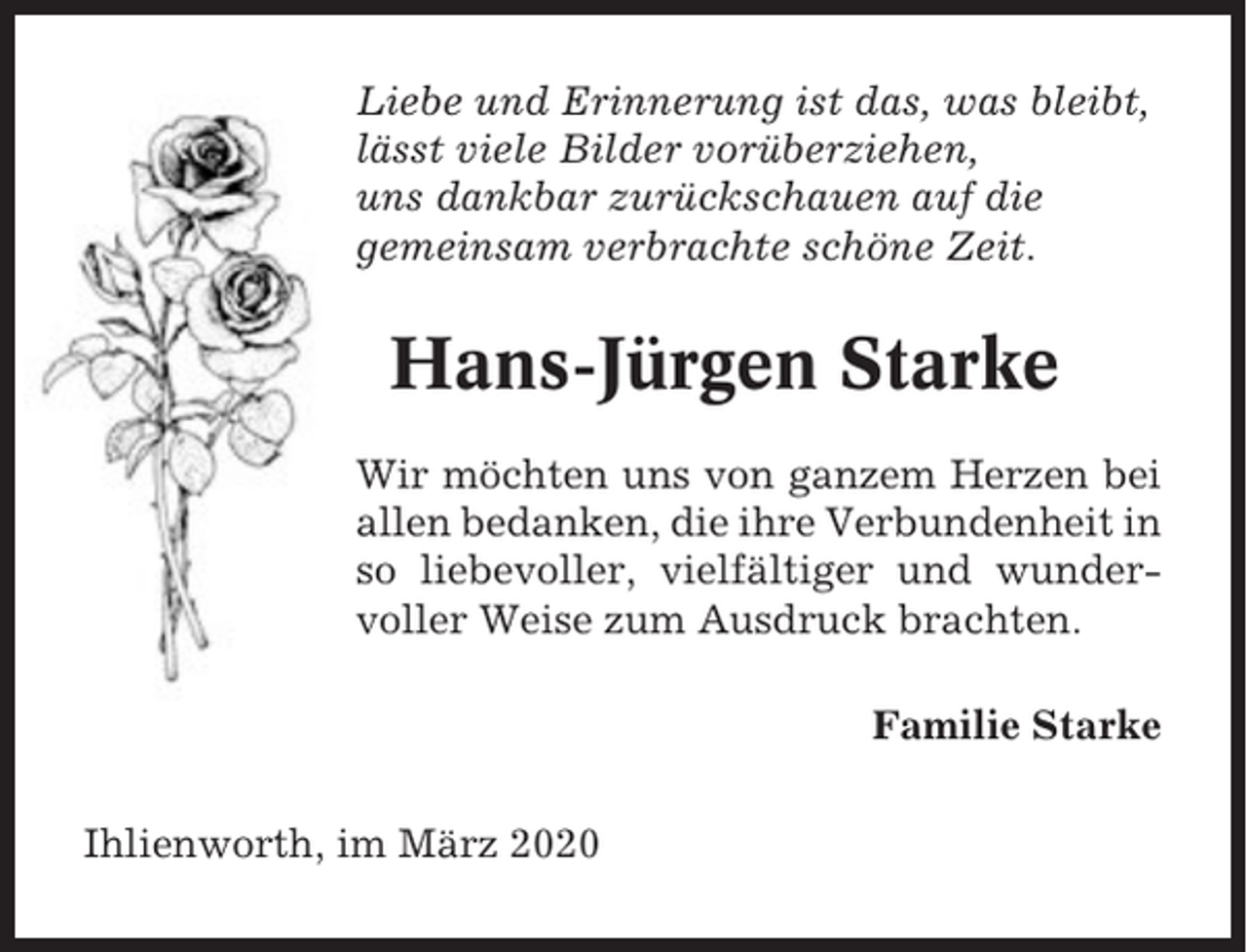 <p>Liebe und Erinnerung ist das, was bleibt,<br />lässt viele Bilder vorüberziehen,<br />uns dankbar zurückschauen auf die<br />gemeinsam verbrachte schöne Zeit.</p><p>Hans-Jürgen Starke<br />Wir möchten uns von ganzem Herzen bei<br />allen bedanken, die ihre Verbundenheit in<br />so liebevoller, vielfältiger und wundervoller Weise zum Ausdruck brachten.<br />Familie Starke<br />Ihlienworth, im März 2020</p>