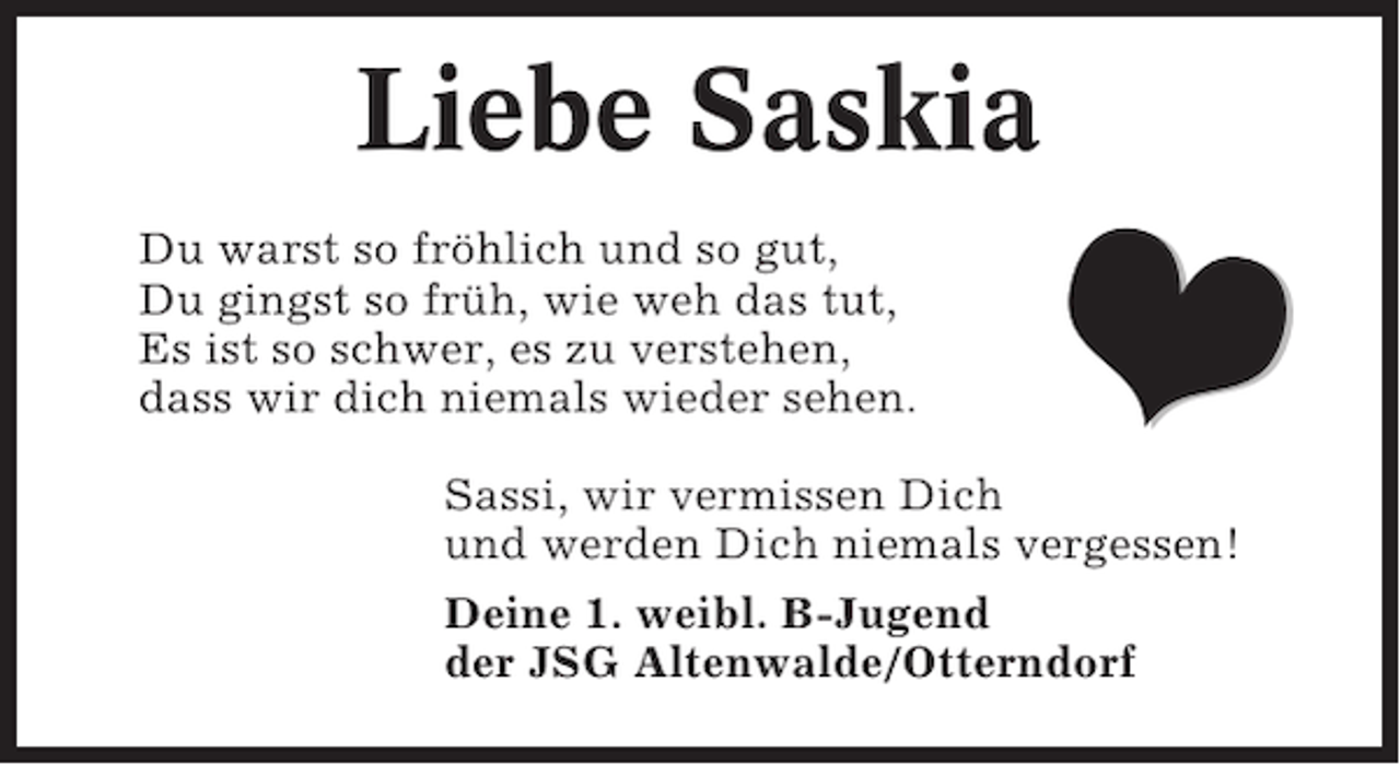 <p>Liebe Saskia<br />Du warst so fröhlich und so gut,<br />Du gingst so früh, wie weh das tut,<br />Es ist so schwer, es zu verstehen,<br />dass wir dich niemals wieder sehen.</p>

<p>Sassi, wir vermissen Dich<br />und werden Dich niemals vergessen!<br />Deine 1. weibl. B-Jugend<br />der JSG Altenwalde/Otterndorf</p>