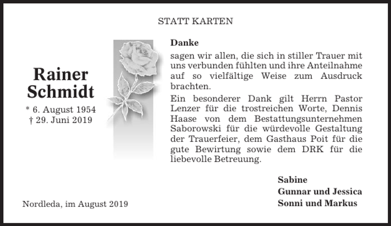 <p>STATT KARTEN</p><p>Rainer<br />Schmidt<br />* 6. August 1954<br />† 29. Juni 2019</p><p>Nordleda, im August 2019</p><p>Danke<br />sagen wir allen, die sich in stiller Trauer mit<br />uns verbunden fühlten und ihre Anteilnahme<br />auf so vielfältige Weise zum Ausdruck<br />brachten.<br />Ein besonderer Dank gilt Herrn Pastor<br />Lenzer für die trostreichen Worte, Dennis<br />Haase von dem Bestattungsunternehmen<br />Saborowski für die würdevolle Gestaltung<br />der Trauerfeier, dem Gasthaus Poit für die<br />gute Bewirtung sowie dem DRK für die<br />liebevolle Betreuung.<br />Sabine<br />Gunnar und Jessica<br />Sonni und Markus</p>