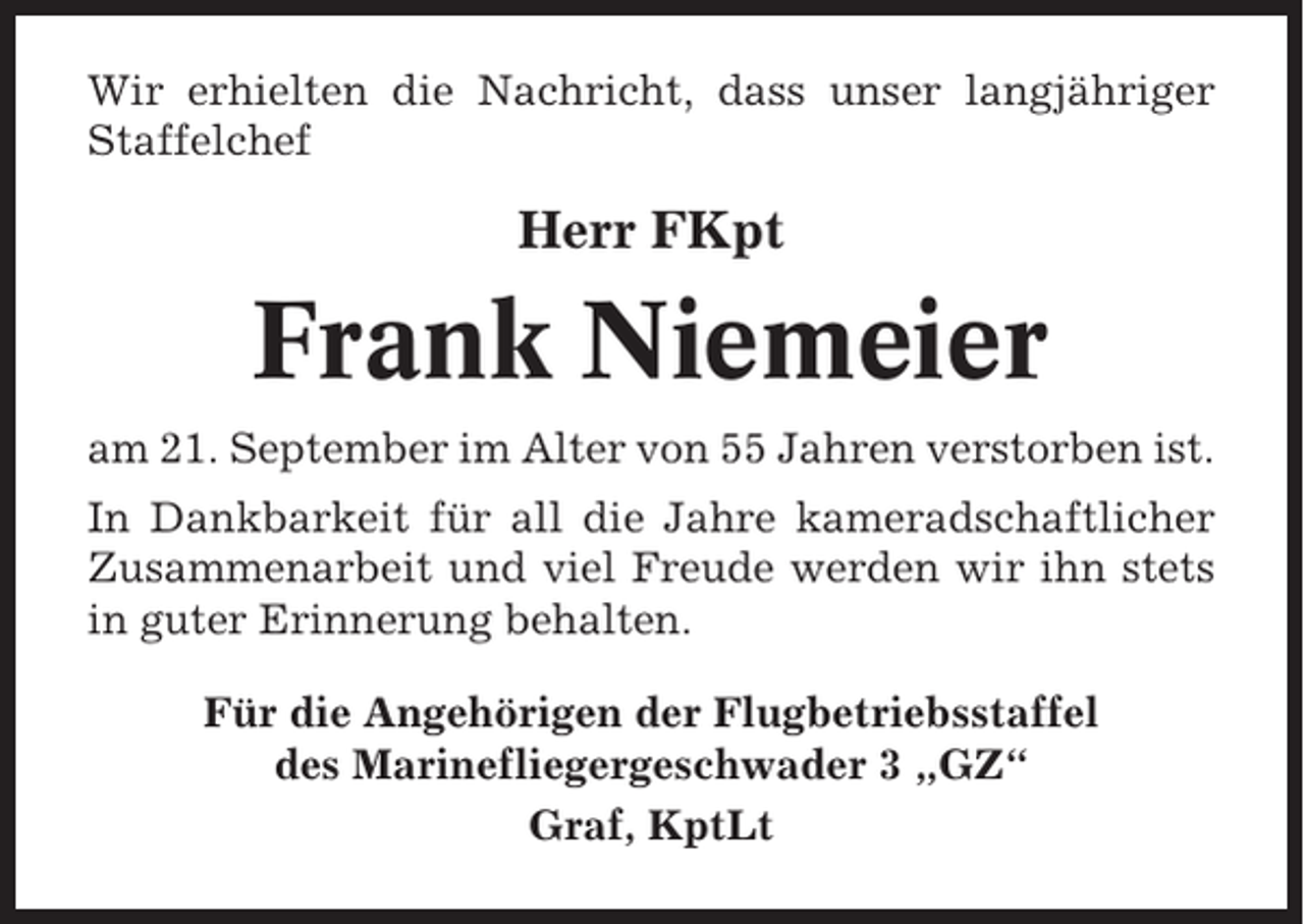 <p>Wir erhielten die Nachricht, dass unser langjähriger<br />Staffelchef</p><p>Herr FKpt</p><p>Frank Niemeier<br />am 21. September im Alter von 55 Jahren verstorben ist.<br />In Dankbarkeit für all die Jahre kameradschaftlicher<br />Zusammenarbeit und viel Freude werden wir ihn stets<br />in guter Erinnerung behalten.<br />Für die Angehörigen der Flugbetriebsstaffel<br />des Marinefliegergeschwader 3 „GZ“<br />Graf, KptLt</p>