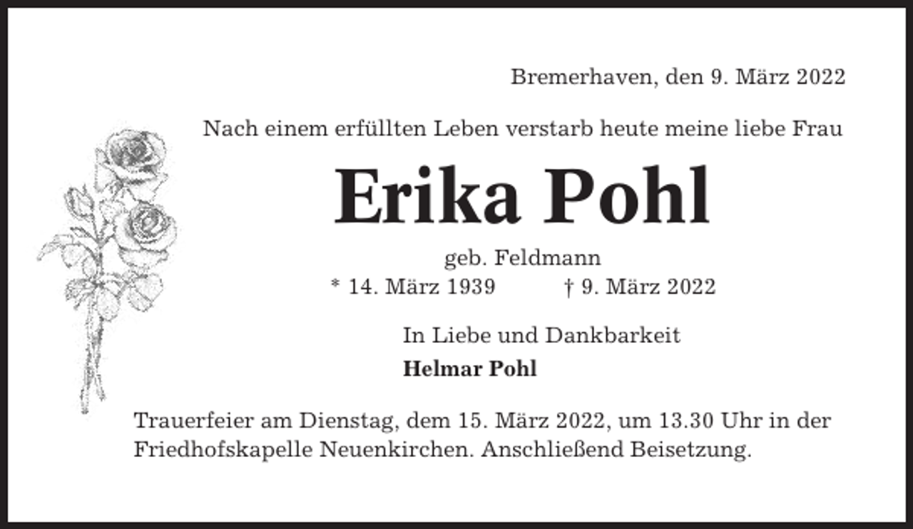 <p>Bremerhaven, den 9. März 2022<br />Nach einem erfüllten Leben verstarb heute meine liebe Frau</p><p>Erika Pohl<br />geb. Feldmann<br />* 14. März 1939<br />† 9. März 2022<br />In Liebe und Dankbarkeit<br />Helmar Pohl<br />Trauerfeier am Dienstag, dem 15. März 2022, um 13.30 Uhr in der<br />Friedhofskapelle Neuenkirchen. Anschließend Beisetzung.</p>
