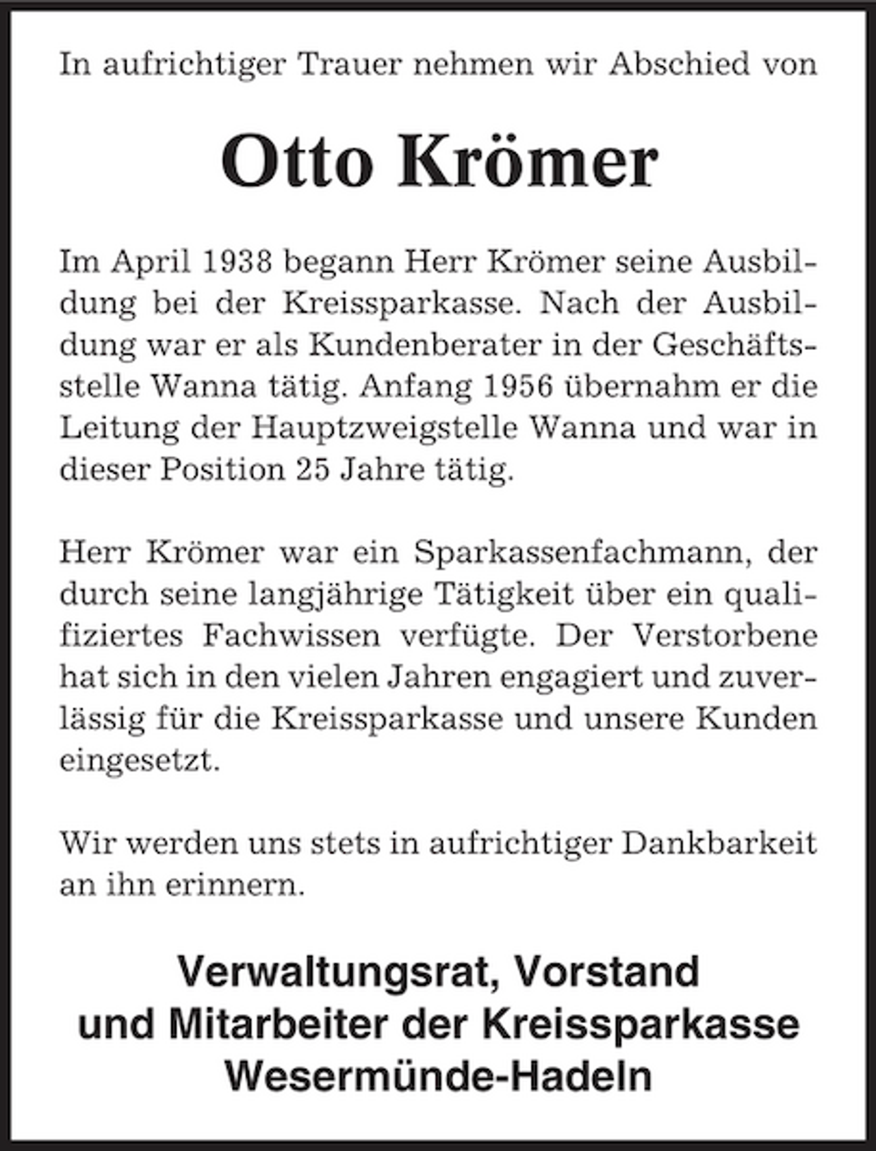 <p>In aufrichtiger Trauer nehmen wir Abschied von</p><p>Otto Krömer<br />Im April 1938 begann Herr Krömer seine Ausbildung bei der Kreissparkasse. Nach der Ausbildung war er als Kundenberater in der Geschäftsstelle Wanna tätig. Anfang 1956 übernahm er die Leitung der Hauptzweigstelle Wanna und war in dieser Position 25 Jahre tätig. Herr Krömer war ein Sparkassenfachmann, der durch seine langjährige Tätigkeit über ein qualifiziertes Fachwissen verfügte. Der Verstorbene hat sich in den vielen Jahren engagiert und zuverlässig für die Kreissparkasse und unsere Kunden eingesetzt. Wir werden uns stets in aufrichtiger Dankbarkeit an ihn erinnern.</p><p>Verwaltungsrat, Vorstand und Mitarbeiter der Kreissparkasse Wesermünde-Hadeln</p>