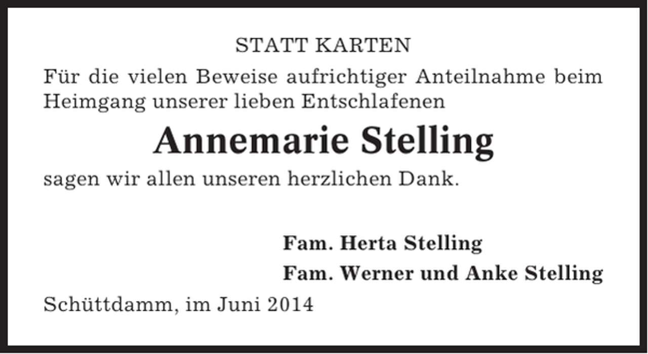 <p>STATT KARTEN<br />Für die vielen Beweise aufrichtiger Anteilnahme beim<br />Heimgang unserer lieben Entschlafenen</p><p>Annemarie Stelling<br />sagen wir allen unseren herzlichen Dank.<br />Fam. Herta Stelling<br />Fam. Werner und Anke Stelling<br />Schüttdamm, im Juni 2014</p>