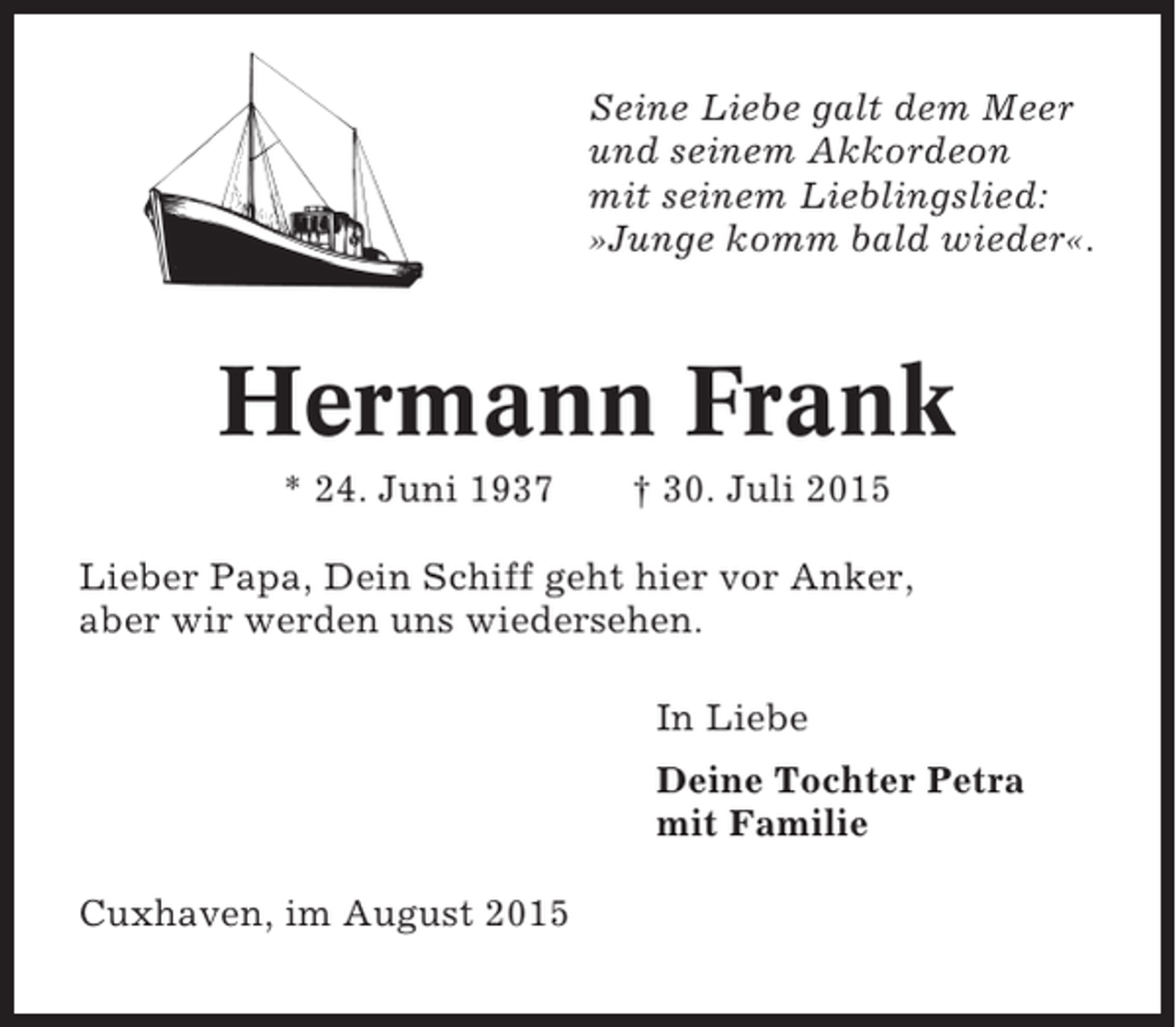 <p>Seine Liebe galt dem Meer<br />und seinem Akkordeon<br />mit seinem Lieblingslied:<br />»Junge komm bald wieder«.</p><p>Hermann Frank<br />* 24. Juni 1937</p><p>† 30. Juli 2015</p><p>Lieber Papa, Dein Schiff geht hier vor Anker,<br />aber wir werden uns wiedersehen.<br />In Liebe<br />Deine Tochter Petra<br />mit Familie<br />Cuxhaven, im August 2015</p>