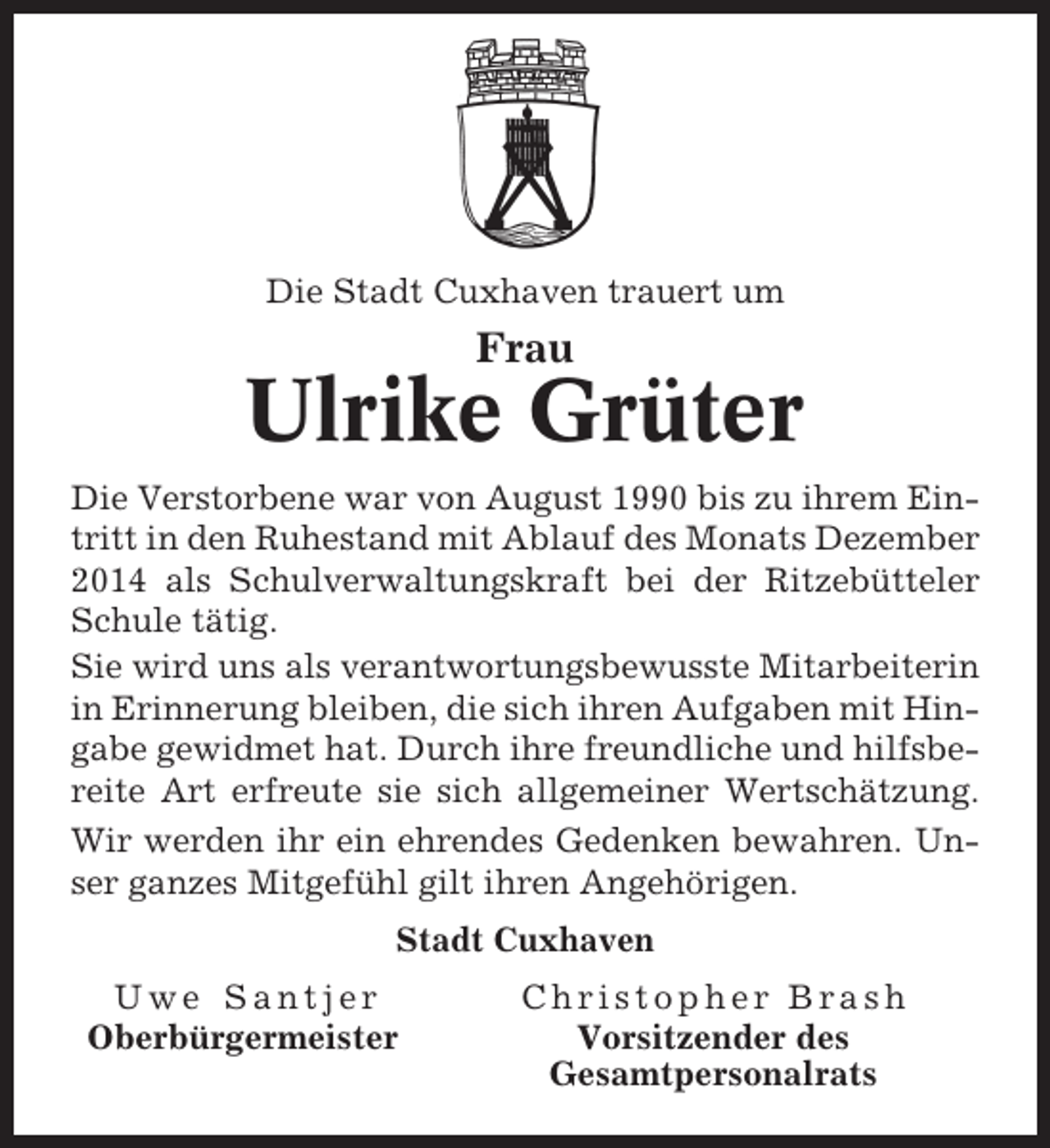 <p>Die Stadt Cuxhaven trauert um</p><p>Frau</p><p>Ulrike Grüter<br />Die Verstorbene war von August 1990 bis zu ihrem Eintritt in den Ruhestand mit Ablauf des Monats Dezember<br />2014 als Schulverwaltungskraft bei der Ritzebütteler<br />Schule tätig.<br />Sie wird uns als verantwortungsbewusste Mitarbeiterin<br />in Erinnerung bleiben, die sich ihren Aufgaben mit Hingabe gewidmet hat. Durch ihre freundliche und hilfsbereite Art erfreute sie sich allgemeiner Wertschätzung.<br />Wir werden ihr ein ehrendes Gedenken bewahren. Unser ganzes Mitgefühl gilt ihren Angehörigen.<br />Stadt Cuxhaven<br />Uwe Santjer<br />Oberbürgermeister</p><p>Christopher Brash<br />Vorsitzender des<br />Gesamtpersonalrats</p>