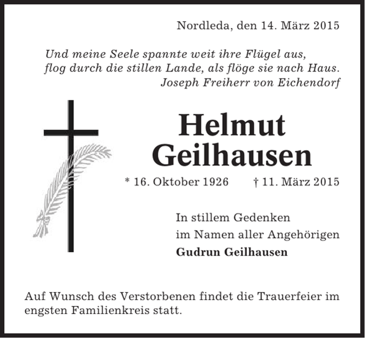 <p>Nordleda, den 14. März 2015<br />Und meine Seele spannte weit ihre Flügel aus,<br />flog durch die stillen Lande, als flöge sie nach Haus.<br />Joseph Freiherr von Eichendorf</p><p>Helmut<br />Geilhausen<br />* 16. Oktober 1926</p><p>† 11. März 2015</p><p>In stillem Gedenken<br />im Namen aller Angehörigen<br />Gudrun Geilhausen</p><p>Auf Wunsch des Verstorbenen findet die Trauerfeier im<br />engsten Familienkreis statt.</p>