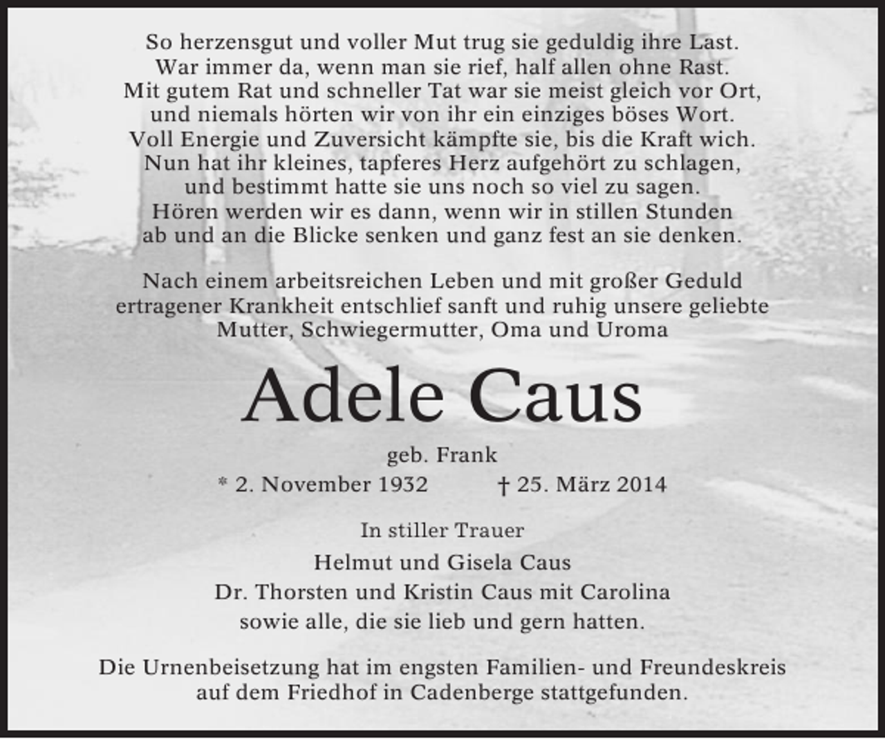 <p>So herzensgut und voller Mut trug sie geduldig ihre Last.<br />War immer da, wenn man sie rief, half allen ohne Rast.<br />Mit gutem Rat und schneller Tat war sie meist gleich vor Ort,<br />und niemals hörten wir von ihr ein einziges böses Wort.<br />Voll Energie und Zuversicht kämpfte sie, bis die Kraft wich.<br />Nun hat ihr kleines, tapferes Herz aufgehört zu schlagen,<br />und bestimmt hatte sie uns noch so viel zu sagen.<br />Hören werden wir es dann, wenn wir in stillen Stunden<br />ab und an die Blicke senken und ganz fest an sie denken.<br />Nach einem arbeitsreichen Leben und mit großer Geduld<br />ertragener Krankheit entschlief sanft und ruhig unsere geliebte<br />Mutter, Schwiegermutter, Oma und Uroma</p><p>Adele Caus<br />geb. Frank<br />* 2. November 1932<br />† 25. März 2014<br />In stiller Trauer<br />Helmut und Gisela Caus<br />Dr. Thorsten und Kristin Caus mit Carolina<br />sowie alle, die sie lieb und gern hatten.<br />Die Urnenbeisetzung hat im engsten Familien- und Freundeskreis<br />auf dem Friedhof in Cadenberge stattgefunden.</p>