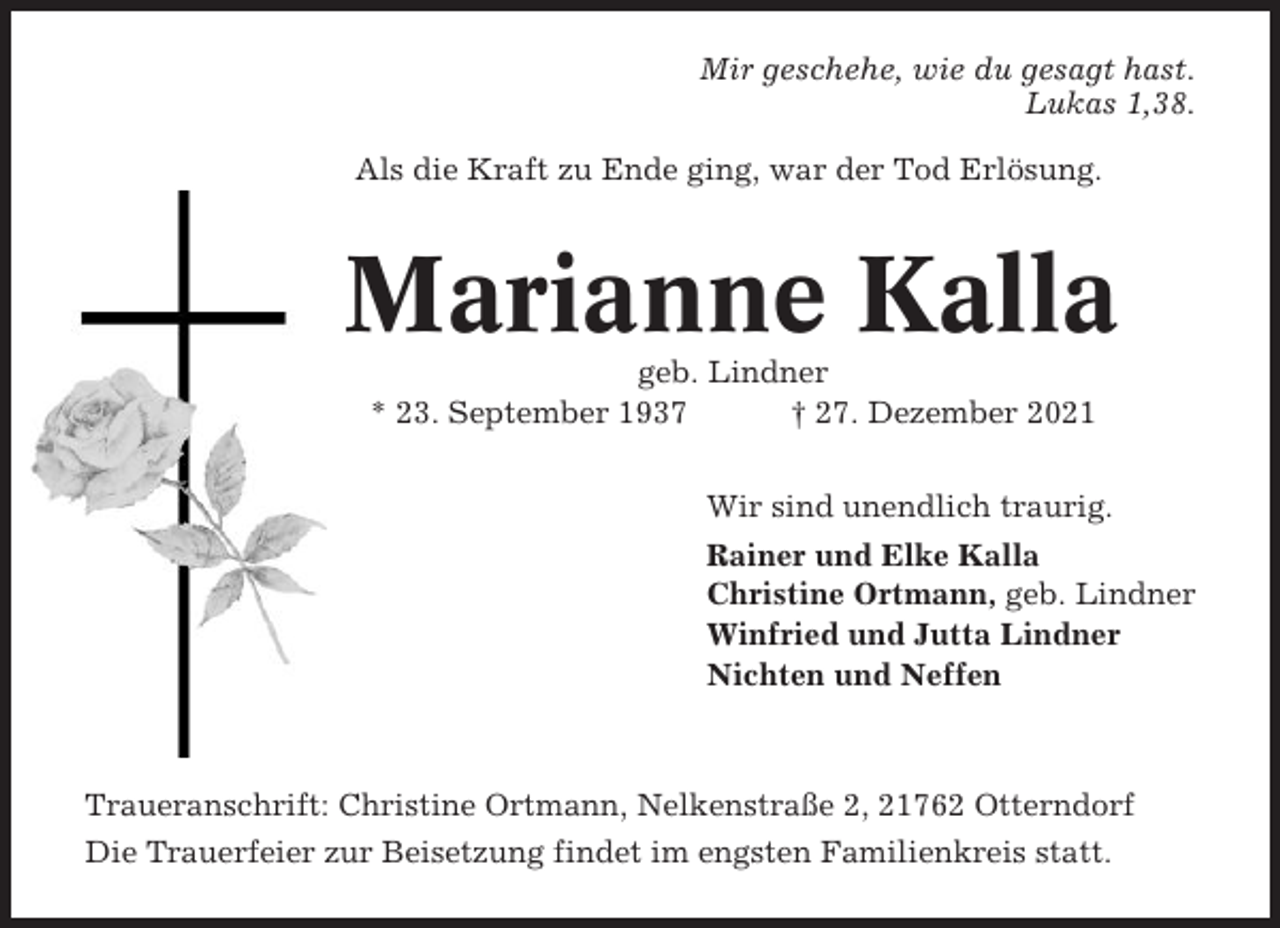 <p>Mir geschehe, wie du gesagt hast.<br />Lukas 1,38.<br />Als die Kraft zu Ende ging, war der Tod Erlösung.</p><p>Marianne Kalla<br />geb. Lindner<br />* 23. September 1937<br />† 27. Dezember 2021<br />Wir sind unendlich traurig.<br />Rainer und Elke Kalla<br />Christine Ortmann, geb. Lindner<br />Winfried und Jutta Lindner<br />Nichten und Neffen</p><p>Traueranschrift: Christine Ortmann, Nelkenstraße 2, 21762 Otterndorf<br />Die Trauerfeier zur Beisetzung findet im engsten Familienkreis statt.</p>